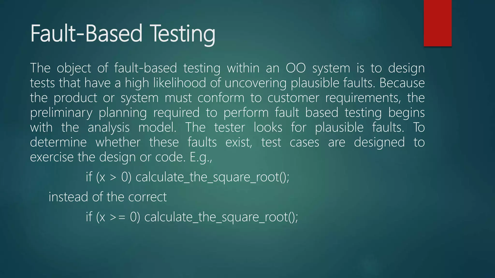 Fault-Based Testing
The object of fault-based testing within an OO system is to design
tests that have a high likelihood of uncovering plausible faults. Because
the product or system must conform to customer requirements, the
preliminary planning required to perform fault based testing begins
with the analysis model. The tester looks for plausible faults. To
determine whether these faults exist, test cases are designed to
exercise the design or code. E.g.,
if (x > 0) calculate_the_square_root();
instead of the correct
if (x >= 0) calculate_the_square_root();
 