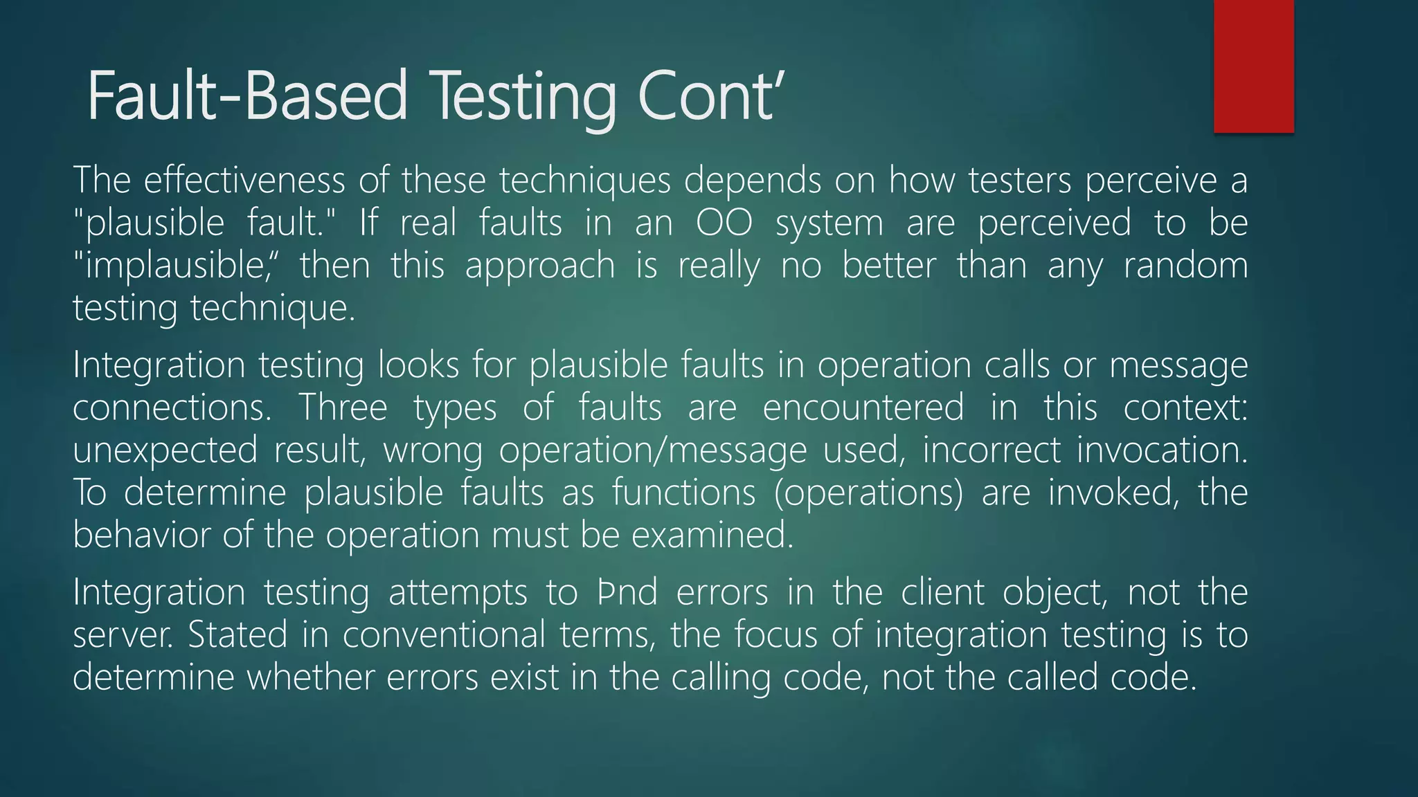 Fault-Based Testing Cont’
The effectiveness of these techniques depends on how testers perceive a
"plausible fault." If real faults in an OO system are perceived to be
"implausible,“ then this approach is really no better than any random
testing technique.
Integration testing looks for plausible faults in operation calls or message
connections. Three types of faults are encountered in this context:
unexpected result, wrong operation/message used, incorrect invocation.
To determine plausible faults as functions (operations) are invoked, the
behavior of the operation must be examined.
Integration testing attempts to ﬁnd errors in the client object, not the
server. Stated in conventional terms, the focus of integration testing is to
determine whether errors exist in the calling code, not the called code.
 