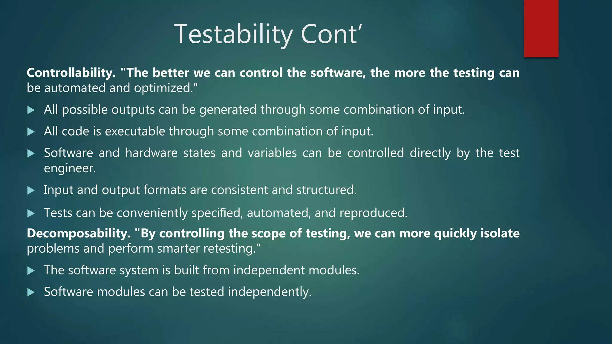 Testability Cont’
Controllability. "The better we can control the software, the more the testing can
be automated and optimized."
 All possible outputs can be generated through some combination of input.
 All code is executable through some combination of input.
 Software and hardware states and variables can be controlled directly by the test
engineer.
 Input and output formats are consistent and structured.
 Tests can be conveniently speciﬁed, automated, and reproduced.
Decomposability. "By controlling the scope of testing, we can more quickly isolate
problems and perform smarter retesting."
 The software system is built from independent modules.
 Software modules can be tested independently.
 