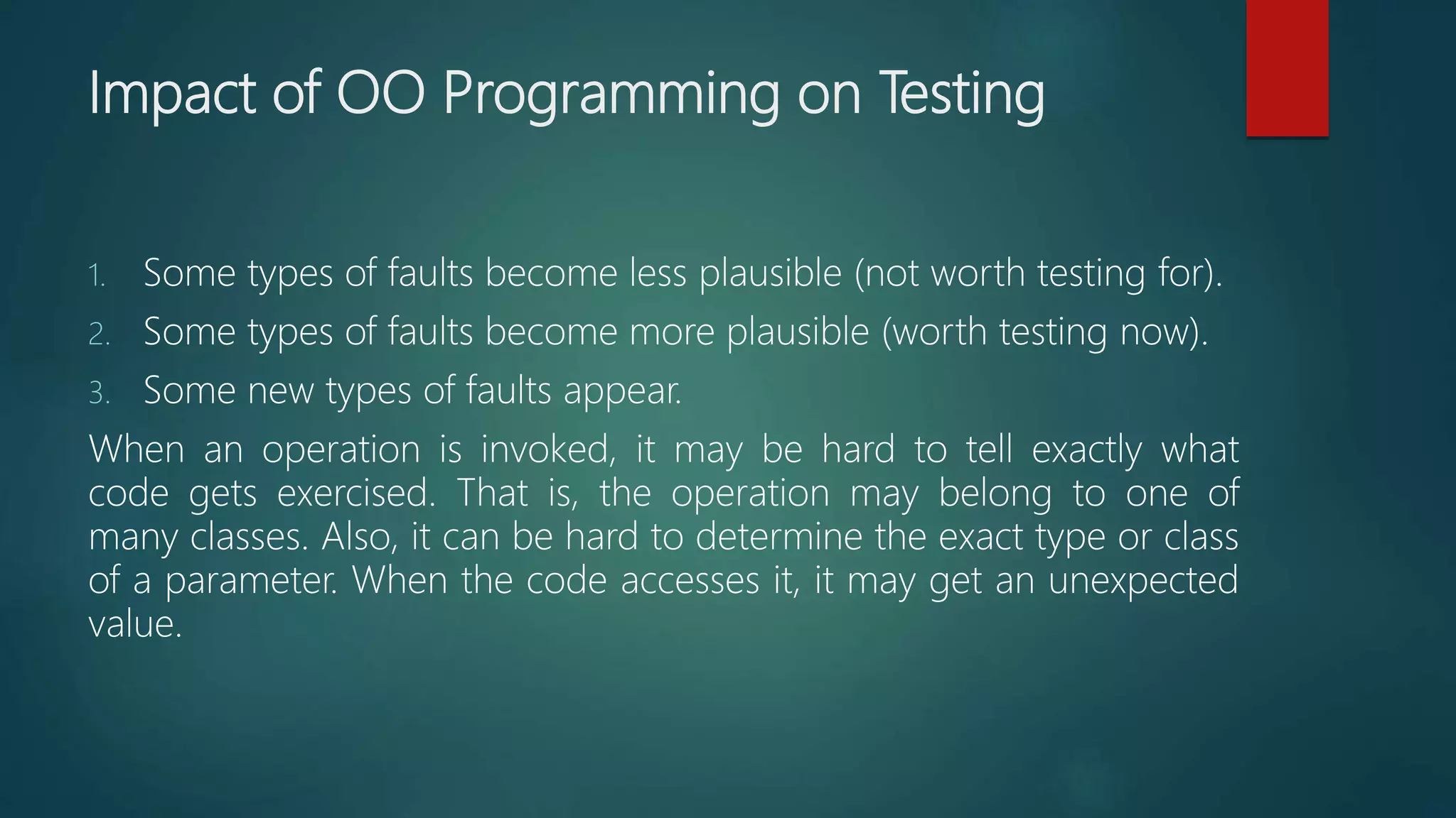 Impact of OO Programming on Testing
1. Some types of faults become less plausible (not worth testing for).
2. Some types of faults become more plausible (worth testing now).
3. Some new types of faults appear.
When an operation is invoked, it may be hard to tell exactly what
code gets exercised. That is, the operation may belong to one of
many classes. Also, it can be hard to determine the exact type or class
of a parameter. When the code accesses it, it may get an unexpected
value.
 