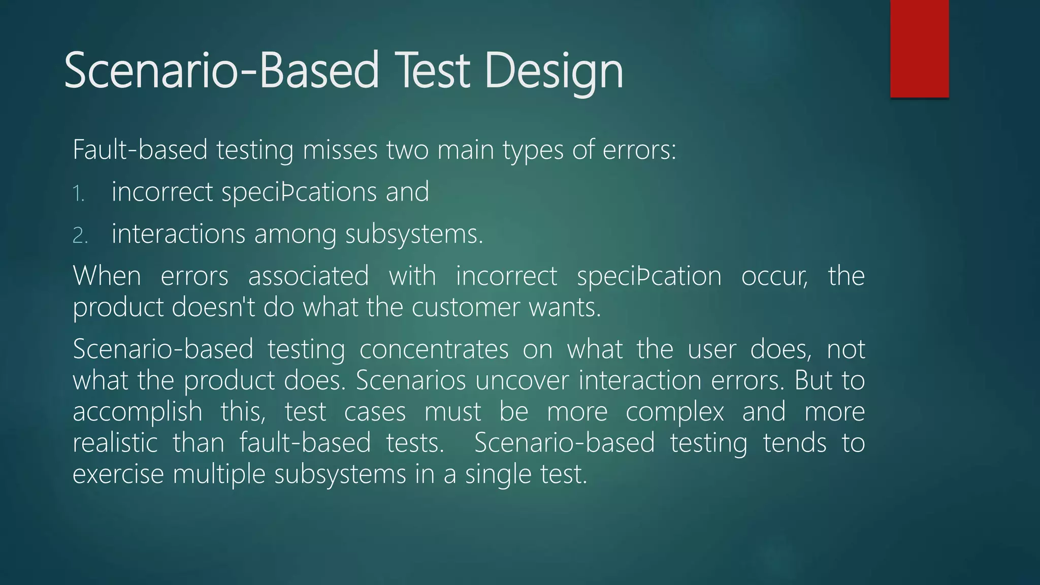 Scenario-Based Test Design
Fault-based testing misses two main types of errors:
1. incorrect speciﬁcations and
2. interactions among subsystems.
When errors associated with incorrect speciﬁcation occur, the
product doesn't do what the customer wants.
Scenario-based testing concentrates on what the user does, not
what the product does. Scenarios uncover interaction errors. But to
accomplish this, test cases must be more complex and more
realistic than fault-based tests. Scenario-based testing tends to
exercise multiple subsystems in a single test.
 