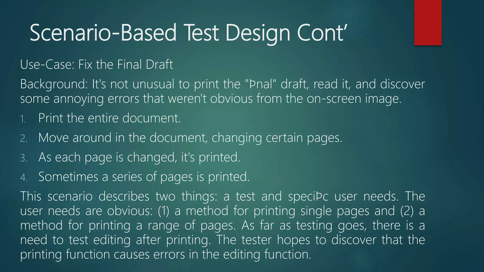 Scenario-Based Test Design Cont’
Use-Case: Fix the Final Draft
Background: It's not unusual to print the "ﬁnal" draft, read it, and discover
some annoying errors that weren't obvious from the on-screen image.
1. Print the entire document.
2. Move around in the document, changing certain pages.
3. As each page is changed, it's printed.
4. Sometimes a series of pages is printed.
This scenario describes two things: a test and speciﬁc user needs. The
user needs are obvious: (1) a method for printing single pages and (2) a
method for printing a range of pages. As far as testing goes, there is a
need to test editing after printing. The tester hopes to discover that the
printing function causes errors in the editing function.
 