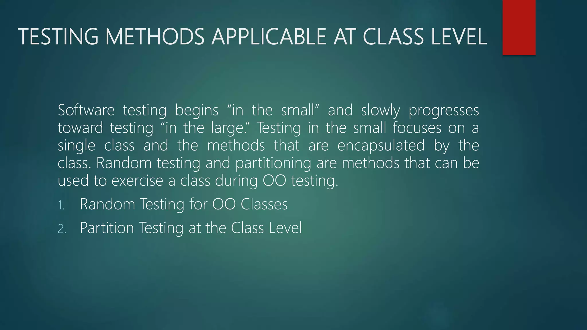 TESTING METHODS APPLICABLE AT CLASS LEVEL
Software testing begins “in the small” and slowly progresses
toward testing “in the large.” Testing in the small focuses on a
single class and the methods that are encapsulated by the
class. Random testing and partitioning are methods that can be
used to exercise a class during OO testing.
1. Random Testing for OO Classes
2. Partition Testing at the Class Level
 