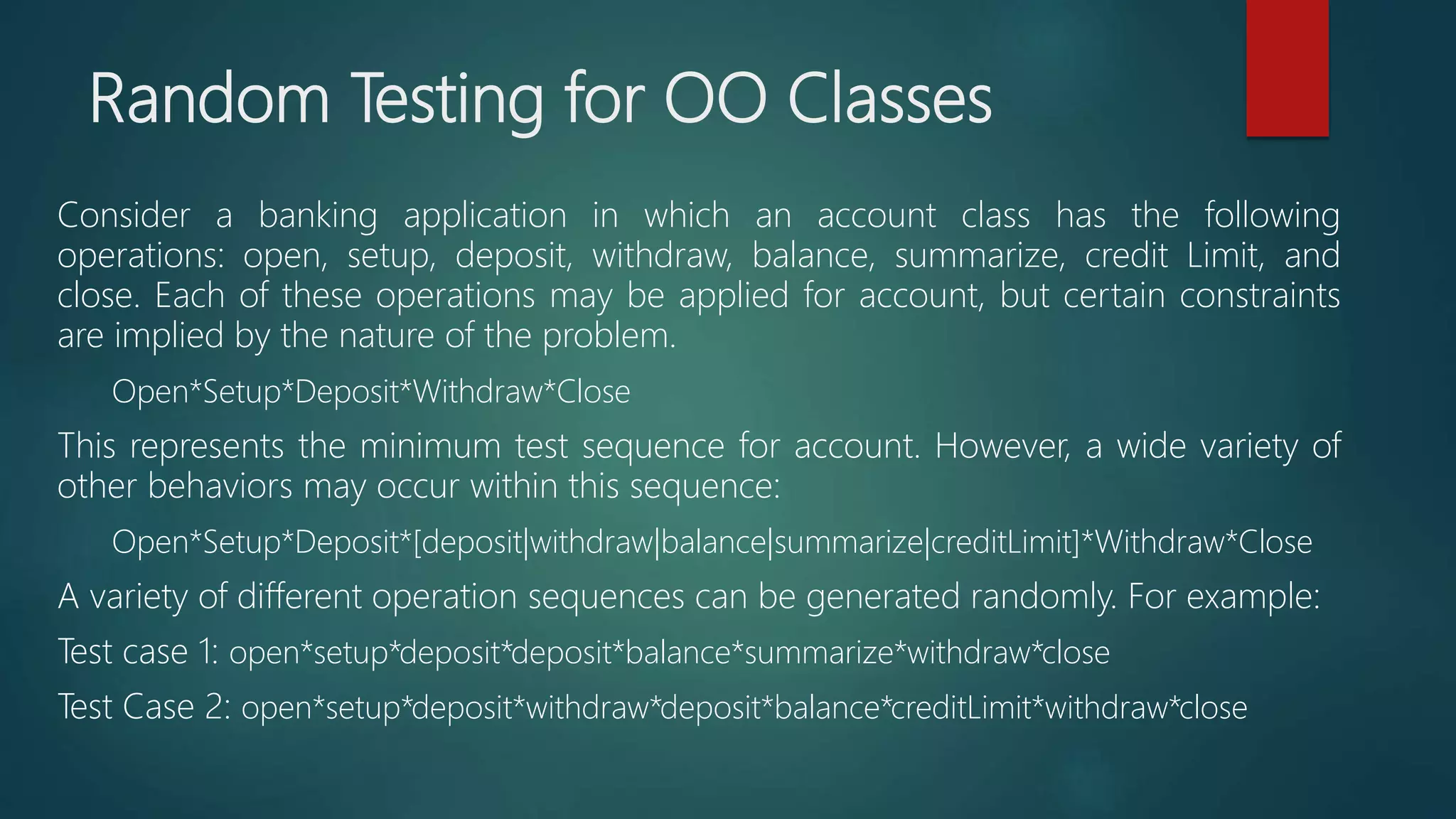 Random Testing for OO Classes
Consider a banking application in which an account class has the following
operations: open, setup, deposit, withdraw, balance, summarize, credit Limit, and
close. Each of these operations may be applied for account, but certain constraints
are implied by the nature of the problem.
Open*Setup*Deposit*Withdraw*Close
This represents the minimum test sequence for account. However, a wide variety of
other behaviors may occur within this sequence:
Open*Setup*Deposit*[deposit|withdraw|balance|summarize|creditLimit]*Withdraw*Close
A variety of different operation sequences can be generated randomly. For example:
Test case 1: open*setup*deposit*deposit*balance*summarize*withdraw*close
Test Case 2: open*setup*deposit*withdraw*deposit*balance*creditLimit*withdraw*close
 