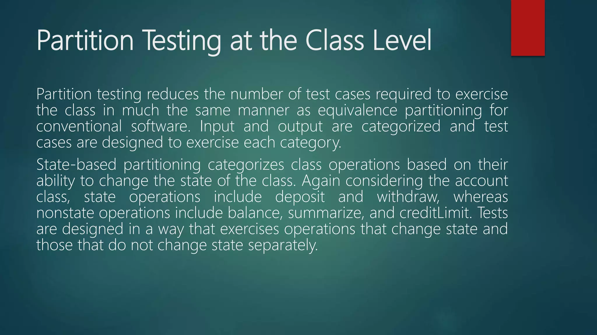 Partition Testing at the Class Level
Partition testing reduces the number of test cases required to exercise
the class in much the same manner as equivalence partitioning for
conventional software. Input and output are categorized and test
cases are designed to exercise each category.
State-based partitioning categorizes class operations based on their
ability to change the state of the class. Again considering the account
class, state operations include deposit and withdraw, whereas
nonstate operations include balance, summarize, and creditLimit. Tests
are designed in a way that exercises operations that change state and
those that do not change state separately.
 