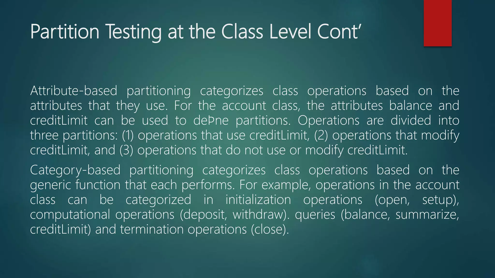 Partition Testing at the Class Level Cont’
Attribute-based partitioning categorizes class operations based on the
attributes that they use. For the account class, the attributes balance and
creditLimit can be used to deﬁne partitions. Operations are divided into
three partitions: (1) operations that use creditLimit, (2) operations that modify
creditLimit, and (3) operations that do not use or modify creditLimit.
Category-based partitioning categorizes class operations based on the
generic function that each performs. For example, operations in the account
class can be categorized in initialization operations (open, setup),
computational operations (deposit, withdraw). queries (balance, summarize,
creditLimit) and termination operations (close).
 