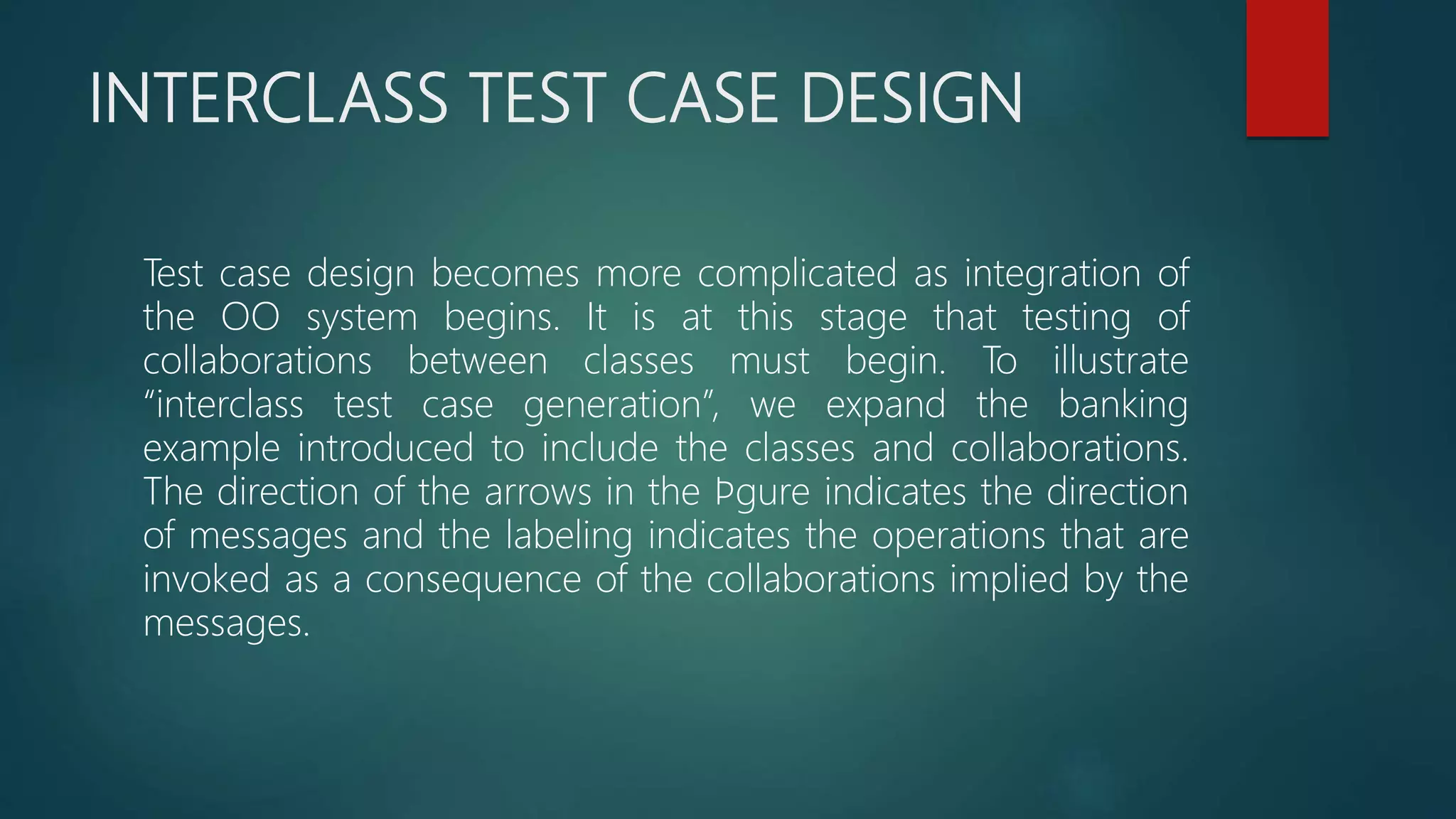 INTERCLASS TEST CASE DESIGN
Test case design becomes more complicated as integration of
the OO system begins. It is at this stage that testing of
collaborations between classes must begin. To illustrate
“interclass test case generation”, we expand the banking
example introduced to include the classes and collaborations.
The direction of the arrows in the ﬁgure indicates the direction
of messages and the labeling indicates the operations that are
invoked as a consequence of the collaborations implied by the
messages.
 