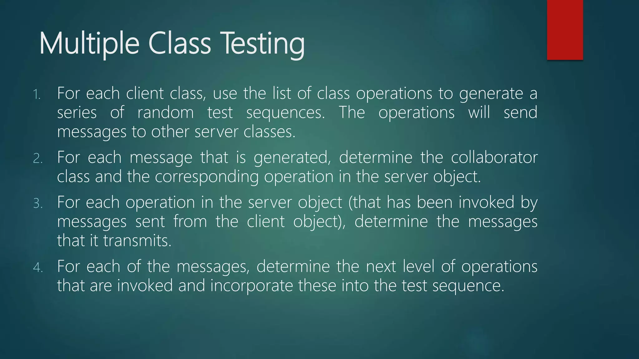 Multiple Class Testing
1. For each client class, use the list of class operations to generate a
series of random test sequences. The operations will send
messages to other server classes.
2. For each message that is generated, determine the collaborator
class and the corresponding operation in the server object.
3. For each operation in the server object (that has been invoked by
messages sent from the client object), determine the messages
that it transmits.
4. For each of the messages, determine the next level of operations
that are invoked and incorporate these into the test sequence.
 