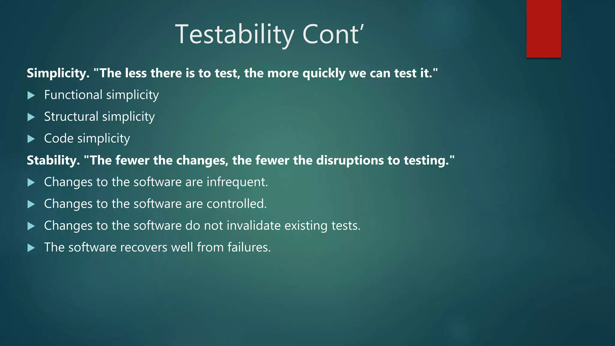 Testability Cont’
Simplicity. "The less there is to test, the more quickly we can test it."
 Functional simplicity
 Structural simplicity
 Code simplicity
Stability. "The fewer the changes, the fewer the disruptions to testing."
 Changes to the software are infrequent.
 Changes to the software are controlled.
 Changes to the software do not invalidate existing tests.
 The software recovers well from failures.
 