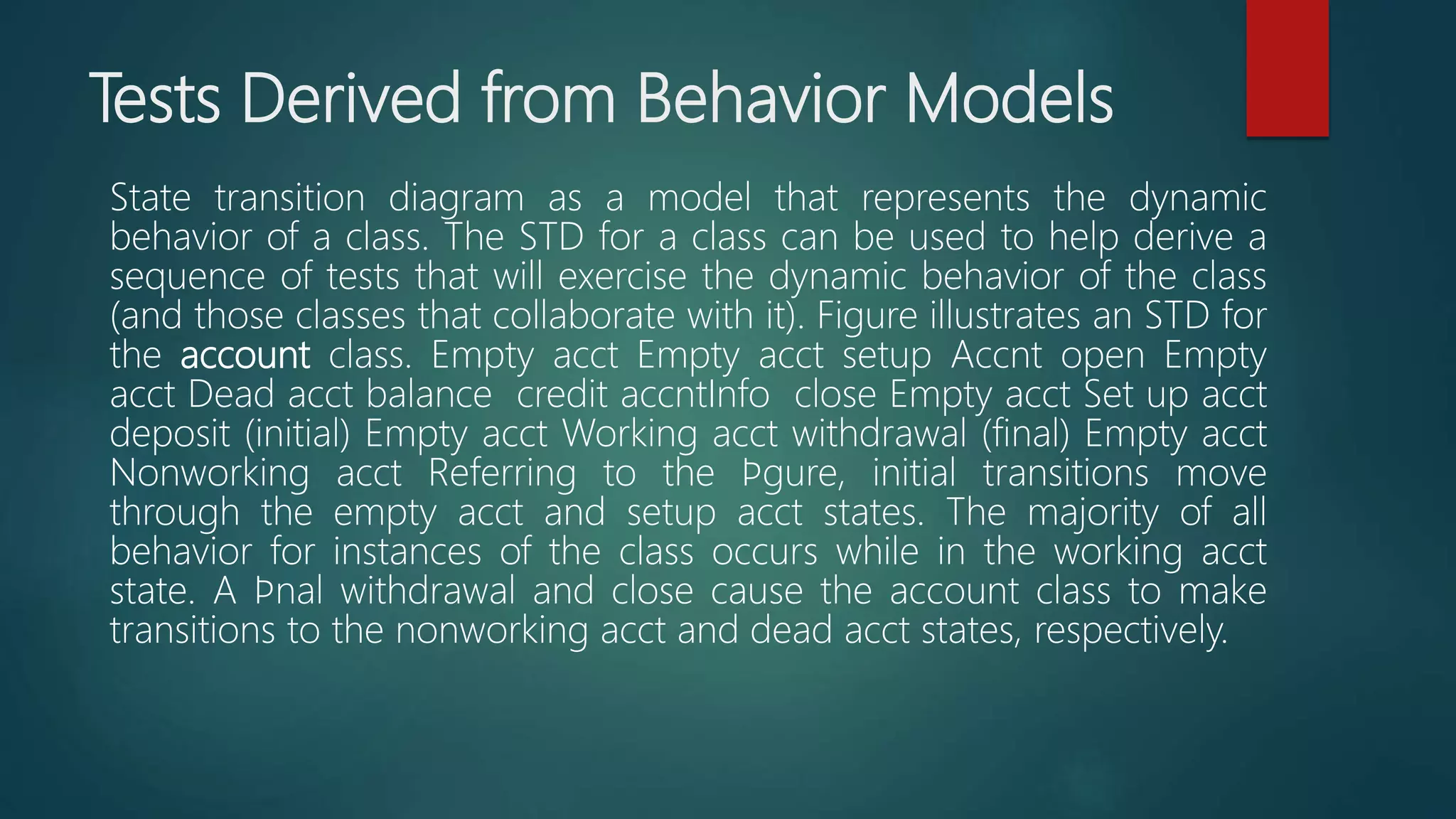 Tests Derived from Behavior Models
State transition diagram as a model that represents the dynamic
behavior of a class. The STD for a class can be used to help derive a
sequence of tests that will exercise the dynamic behavior of the class
(and those classes that collaborate with it). Figure illustrates an STD for
the account class. Empty acct Empty acct setup Accnt open Empty
acct Dead acct balance credit accntInfo close Empty acct Set up acct
deposit (initial) Empty acct Working acct withdrawal (final) Empty acct
Nonworking acct Referring to the ﬁgure, initial transitions move
through the empty acct and setup acct states. The majority of all
behavior for instances of the class occurs while in the working acct
state. A ﬁnal withdrawal and close cause the account class to make
transitions to the nonworking acct and dead acct states, respectively.
 