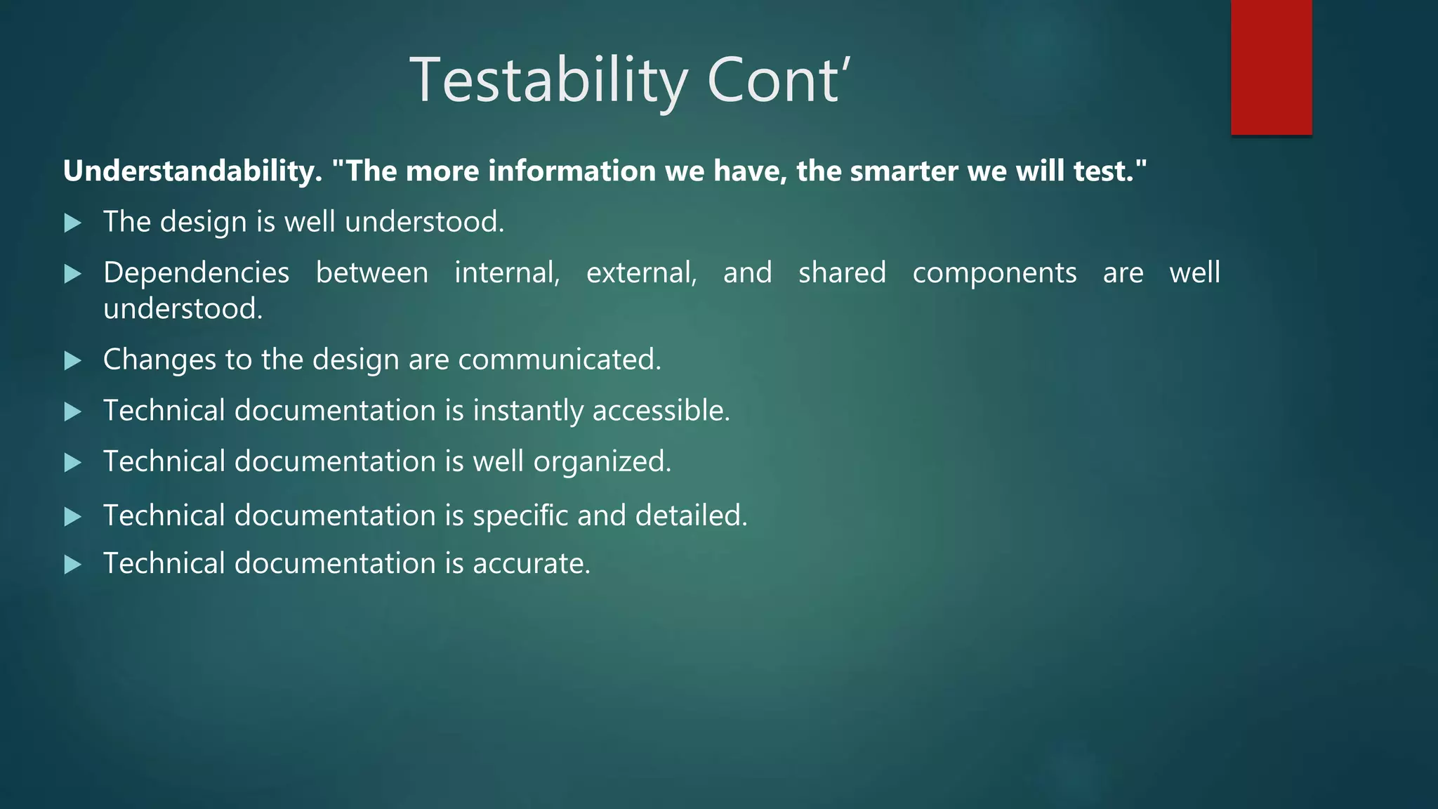 Testability Cont’
Understandability. "The more information we have, the smarter we will test."
 The design is well understood.
 Dependencies between internal, external, and shared components are well
understood.
 Changes to the design are communicated.
 Technical documentation is instantly accessible.
 Technical documentation is well organized.
 Technical documentation is speciﬁc and detailed.
 Technical documentation is accurate.
 