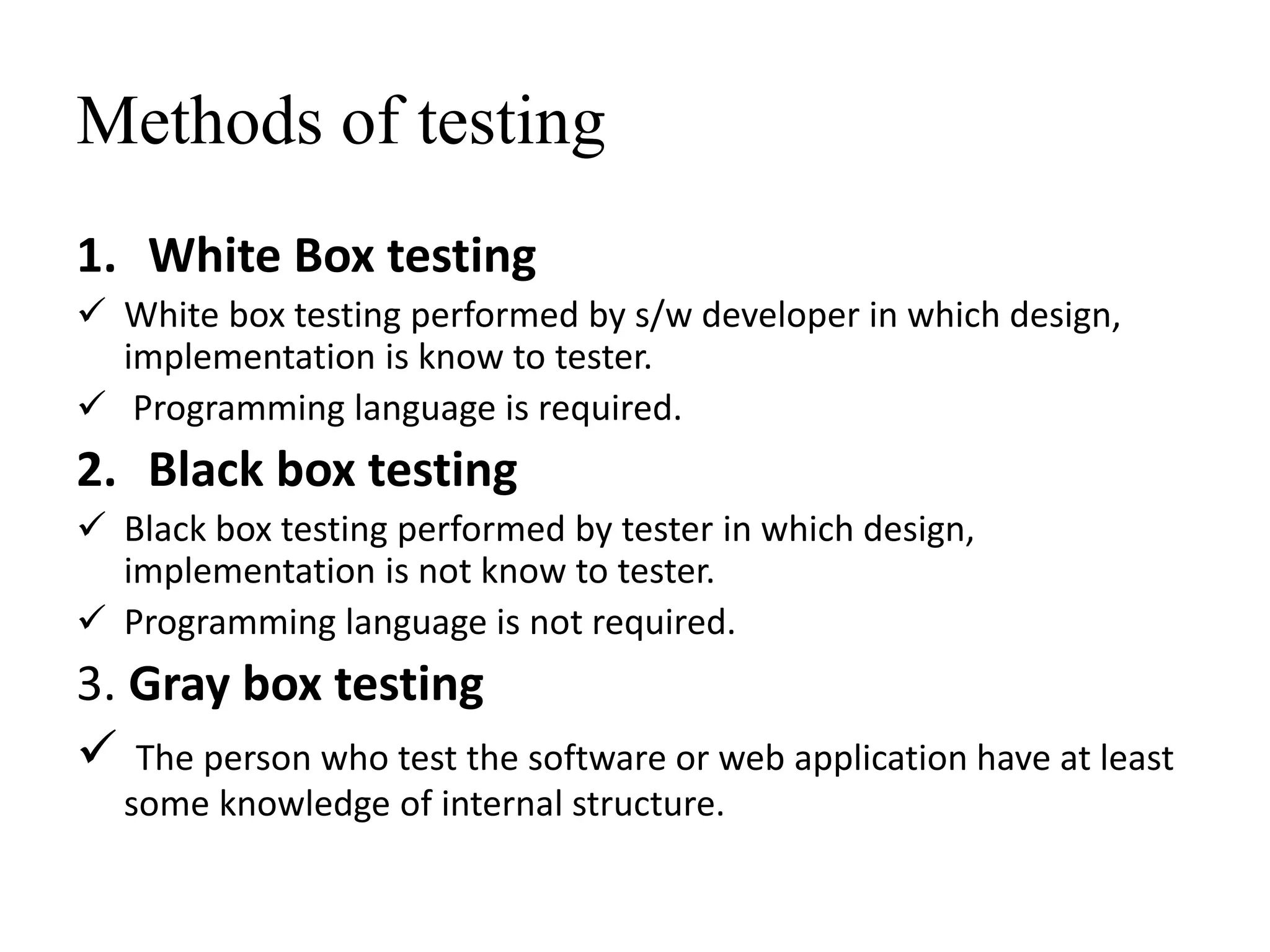 Methods of testing
1. White Box testing
 White box testing performed by s/w developer in which design,
implementation is know to tester.
 Programming language is required.
2. Black box testing
 Black box testing performed by tester in which design,
implementation is not know to tester.
 Programming language is not required.
3. Gray box testing
 The person who test the software or web application have at least
some knowledge of internal structure.
 