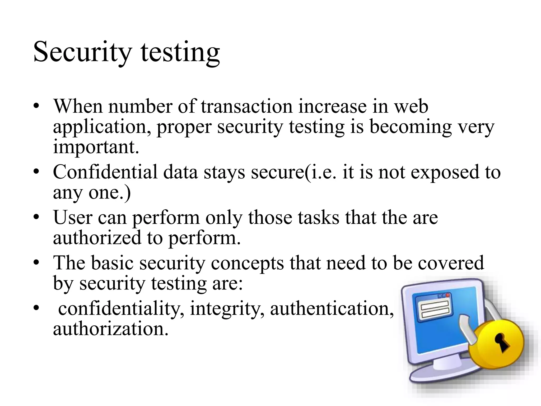 Security testing
• When number of transaction increase in web
application, proper security testing is becoming very
important.
• Confidential data stays secure(i.e. it is not exposed to
any one.)
• User can perform only those tasks that the are
authorized to perform.
• The basic security concepts that need to be covered
by security testing are:
• confidentiality, integrity, authentication,
authorization.
 