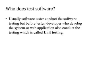 Who does test software?
• Usually software tester conduct the software
testing but before tester, developer who develop
the system or web application also conduct the
testing which is called Unit testing.
 