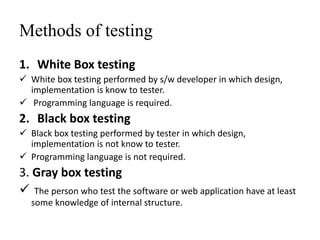 Methods of testing
1. White Box testing
 White box testing performed by s/w developer in which design,
implementation is know to tester.
 Programming language is required.
2. Black box testing
 Black box testing performed by tester in which design,
implementation is not know to tester.
 Programming language is not required.
3. Gray box testing
 The person who test the software or web application have at least
some knowledge of internal structure.
 