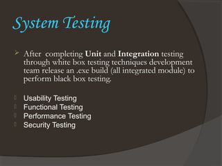 System Testing
 After completing Unit and Integration testing
through white box testing techniques development
team release an .exe build (all integrated module) to
perform black box testing.
 Usability Testing
 Functional Testing
 Performance Testing
 Security Testing
 