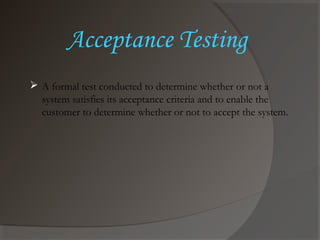 Acceptance Testing
 A formal test conducted to determine whether or not a
system satisfies its acceptance criteria and to enable the
customer to determine whether or not to accept the system.
 
