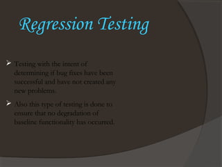 Regression Testing
 Testing with the intent of
determining if bug fixes have been
successful and have not created any
new problems.
 Also this type of testing is done to
ensure that no degradation of
baseline functionality has occurred.
 