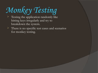 Monkey Testing
 Testing the application randomly like
hitting keys irregularly and try to
breakdown the system.
 There is no specific test cases and scenarios
for monkey testing.
 