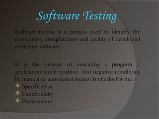 Software testing is a process used to identify the
correctness, completeness and quality of developed
computer software.
It is the process of executing a program /
application under positive and negative conditions
by manual or automated means. It checks for the :-
 Specification
 Functionality
 Performance
Software Testing
 