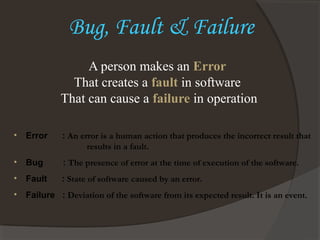 Bug, Fault & Failure
• Error : An error is a human action that produces the incorrect result that
results in a fault.
• Bug : The presence of error at the time of execution of the software.
• Fault : State of software caused by an error.
• Failure : Deviation of the software from its expected result. It is an event.
A person makes an Error
That creates a fault in software
That can cause a failure in operation
 