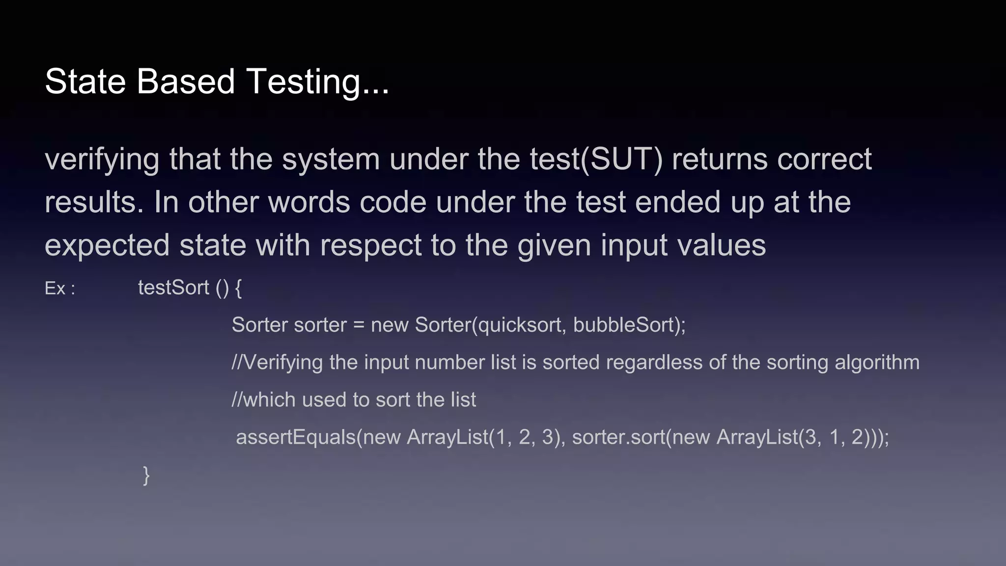 State Based Testing...
verifying that the system under the test(SUT) returns correct
results. In other words code under the test ended up at the
expected state with respect to the given input values
Ex : testSort () {
Sorter sorter = new Sorter(quicksort, bubbleSort);
//Verifying the input number list is sorted regardless of the sorting algorithm
//which used to sort the list
assertEquals(new ArrayList(1, 2, 3), sorter.sort(new ArrayList(3, 1, 2)));
}
 