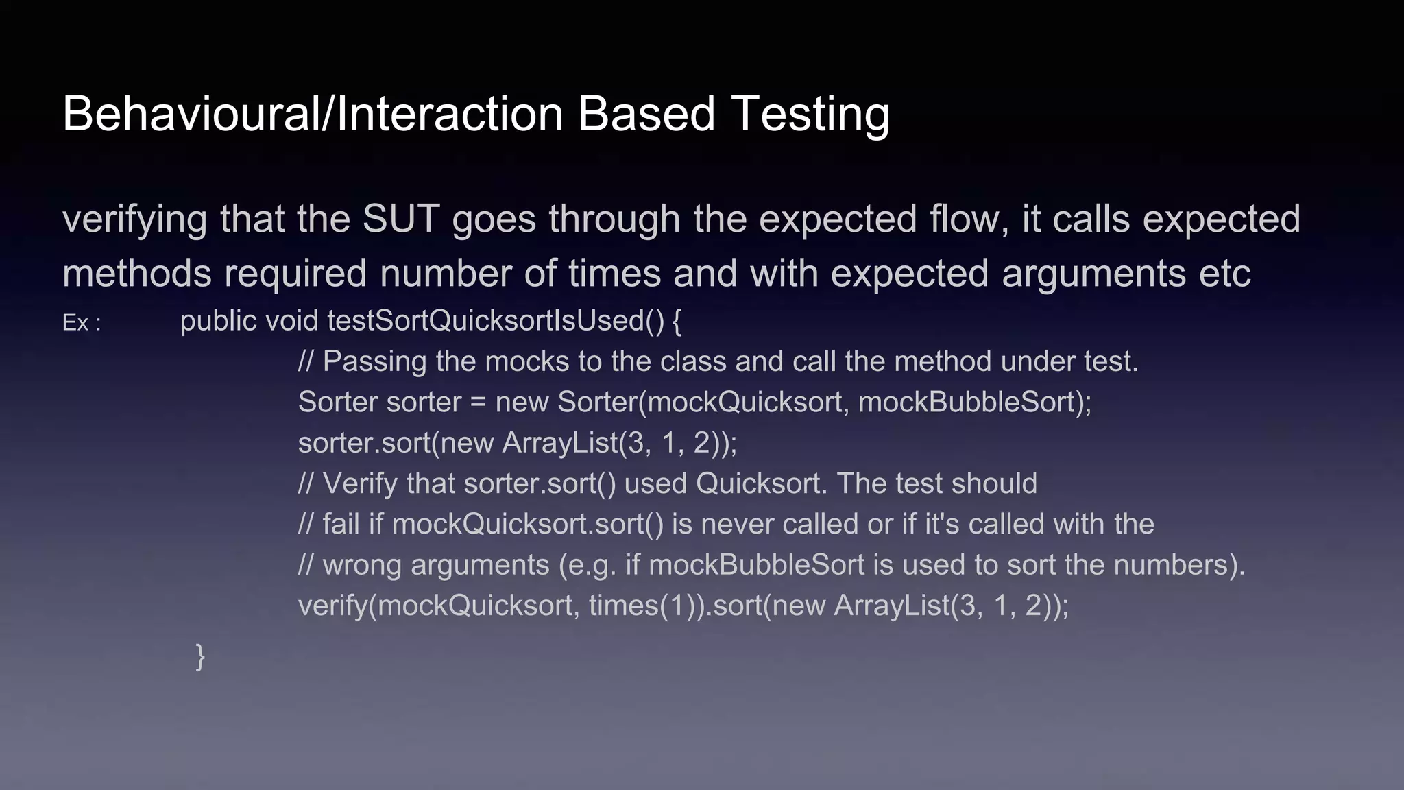 Behavioural/Interaction Based Testing
verifying that the SUT goes through the expected flow, it calls expected
methods required number of times and with expected arguments etc
Ex : public void testSortQuicksortIsUsed() {
// Passing the mocks to the class and call the method under test.
Sorter sorter = new Sorter(mockQuicksort, mockBubbleSort);
sorter.sort(new ArrayList(3, 1, 2));
// Verify that sorter.sort() used Quicksort. The test should
// fail if mockQuicksort.sort() is never called or if it's called with the
// wrong arguments (e.g. if mockBubbleSort is used to sort the numbers).
verify(mockQuicksort, times(1)).sort(new ArrayList(3, 1, 2));
}
 