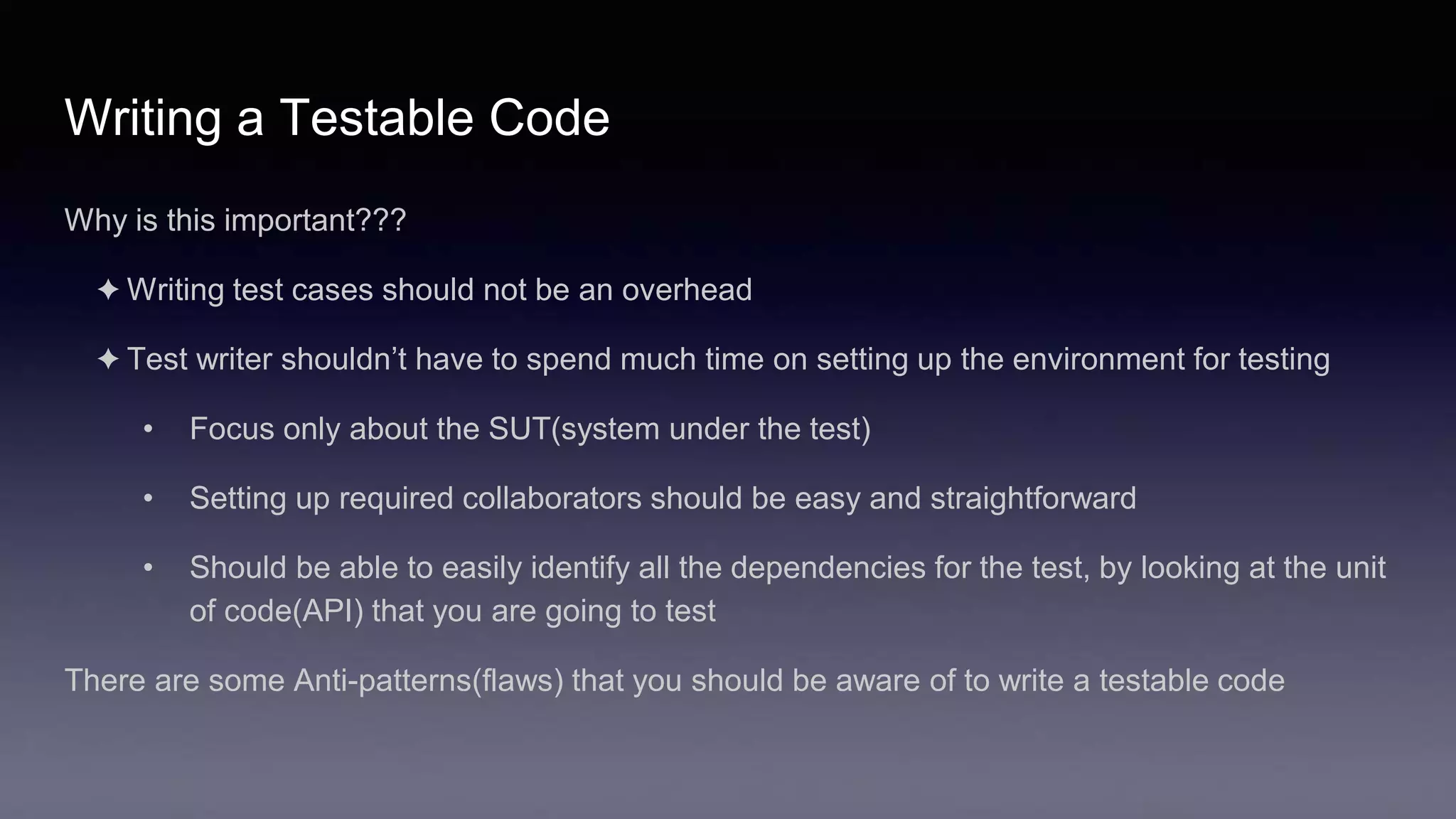 Writing a Testable Code
Why is this important???
✦ Writing test cases should not be an overhead
✦ Test writer shouldn’t have to spend much time on setting up the environment for testing
• Focus only about the SUT(system under the test)
• Setting up required collaborators should be easy and straightforward
• Should be able to easily identify all the dependencies for the test, by looking at the unit
of code(API) that you are going to test
There are some Anti-patterns(flaws) that you should be aware of to write a testable code
 