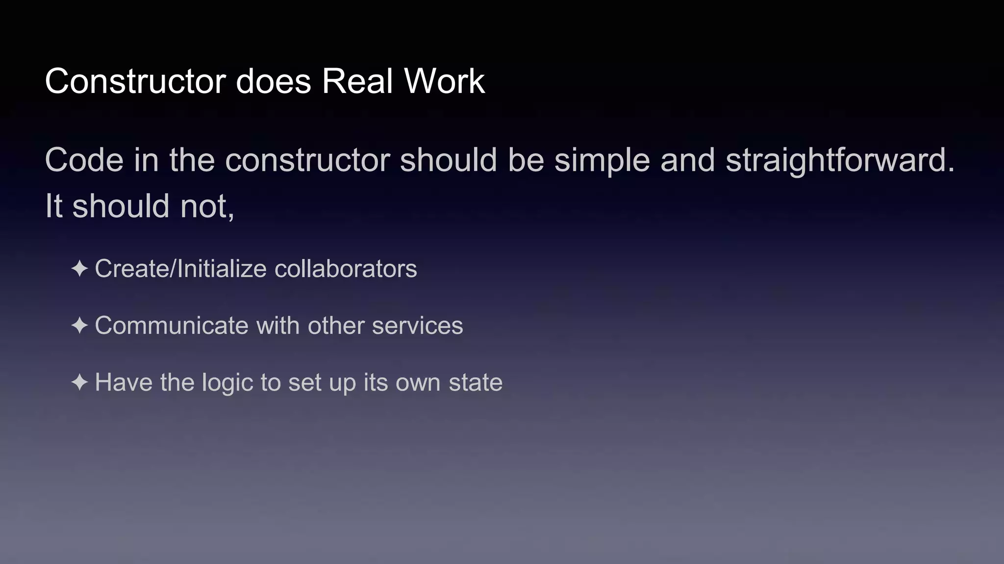 Constructor does Real Work
Code in the constructor should be simple and straightforward.
It should not,
✦ Create/Initialize collaborators
✦ Communicate with other services
✦ Have the logic to set up its own state
 