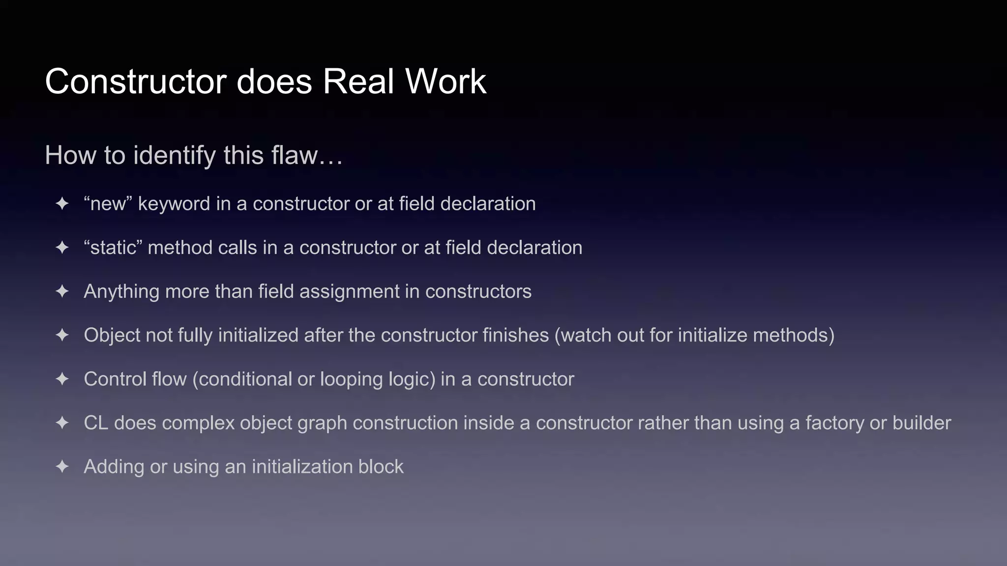 Constructor does Real Work
How to identify this flaw…
✦ “new” keyword in a constructor or at field declaration
✦ “static” method calls in a constructor or at field declaration
✦ Anything more than field assignment in constructors
✦ Object not fully initialized after the constructor finishes (watch out for initialize methods)
✦ Control flow (conditional or looping logic) in a constructor
✦ CL does complex object graph construction inside a constructor rather than using a factory or builder
✦ Adding or using an initialization block
 