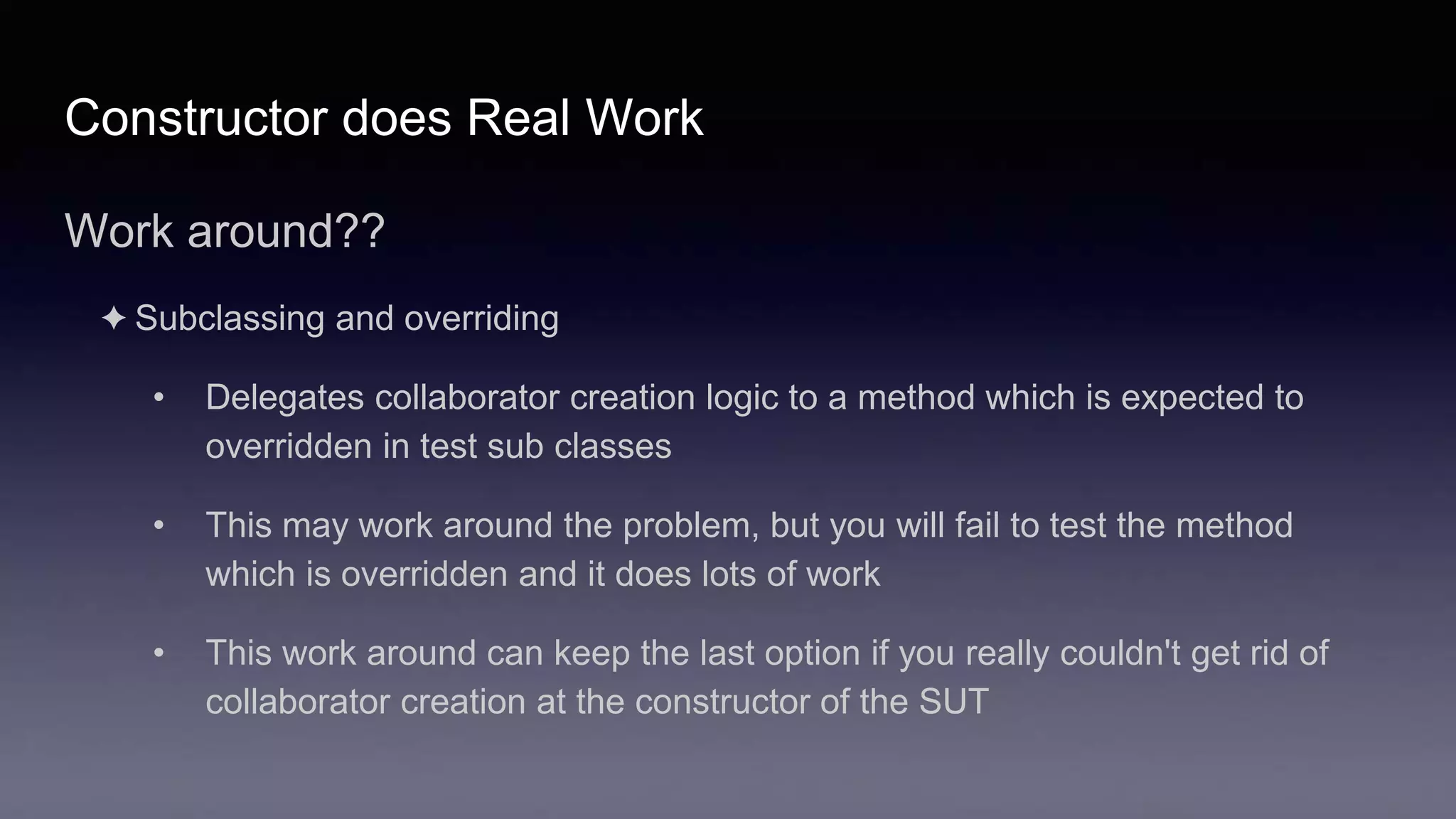 Constructor does Real Work
Work around??
✦ Subclassing and overriding
• Delegates collaborator creation logic to a method which is expected to
overridden in test sub classes
• This may work around the problem, but you will fail to test the method
which is overridden and it does lots of work
• This work around can keep the last option if you really couldn't get rid of
collaborator creation at the constructor of the SUT
 