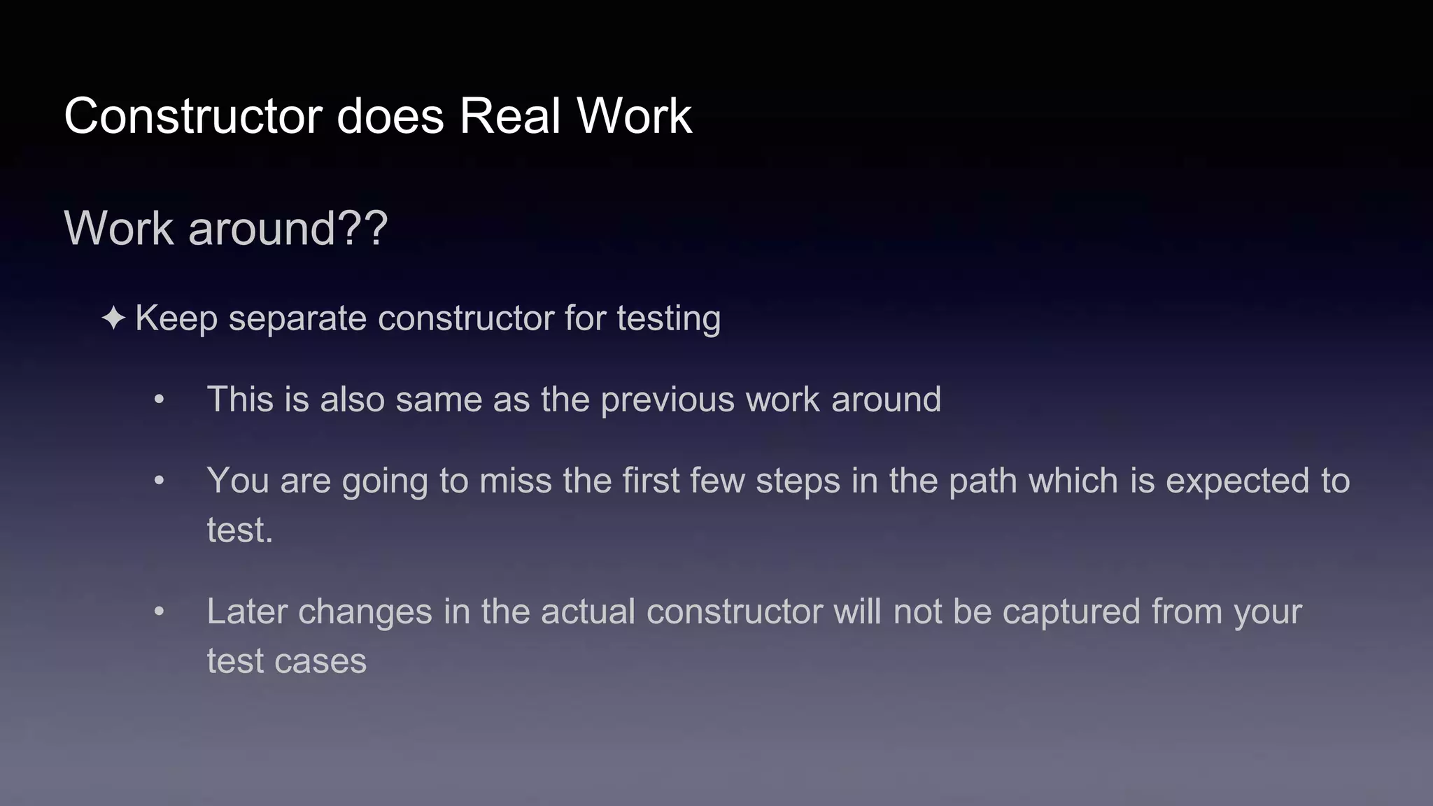 Constructor does Real Work
Work around??
✦ Keep separate constructor for testing
• This is also same as the previous work around
• You are going to miss the first few steps in the path which is expected to
test.
• Later changes in the actual constructor will not be captured from your
test cases
 