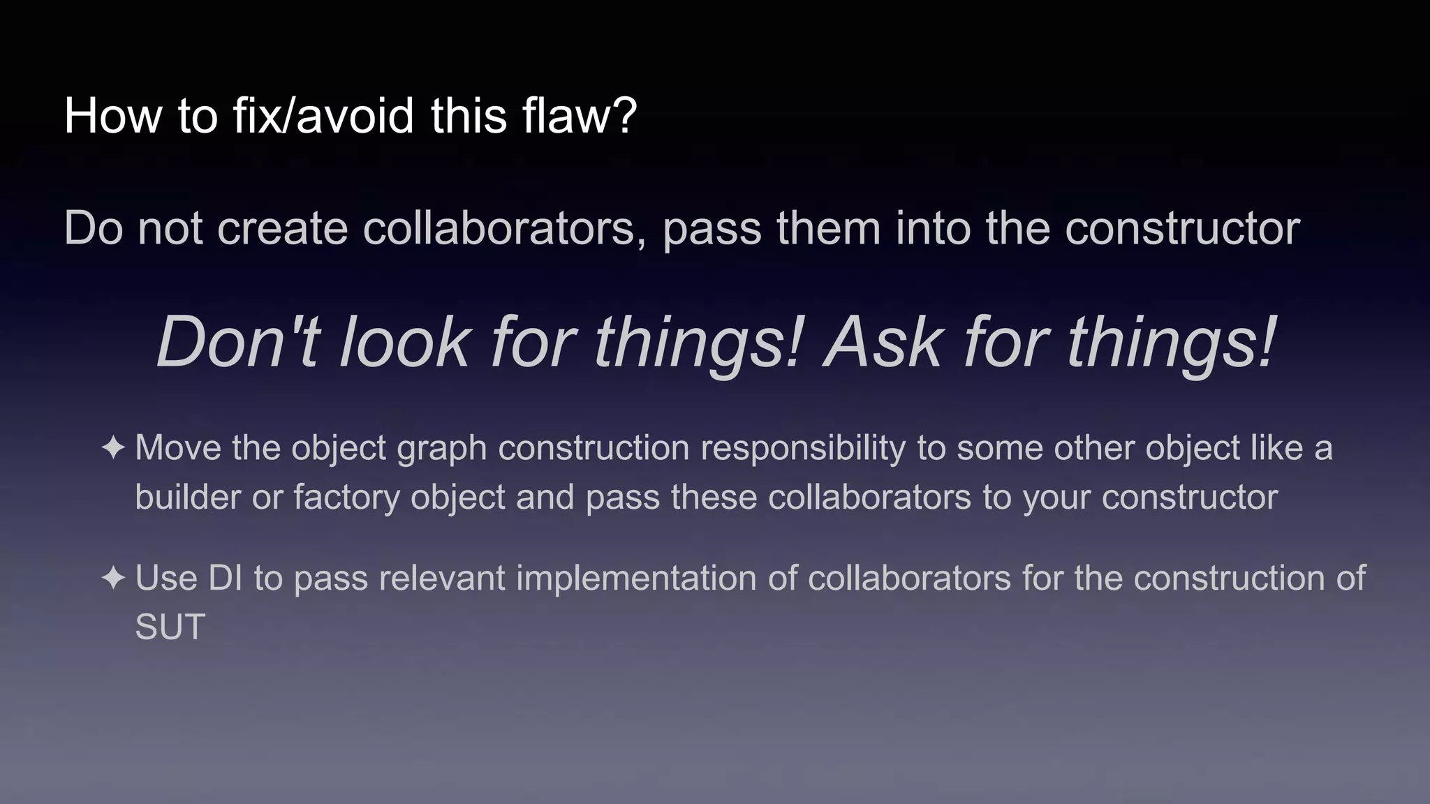 How to fix/avoid this flaw?
Do not create collaborators, pass them into the constructor
Don't look for things! Ask for things!
✦ Move the object graph construction responsibility to some other object like a
builder or factory object and pass these collaborators to your constructor
✦ Use DI to pass relevant implementation of collaborators for the construction of
SUT
 