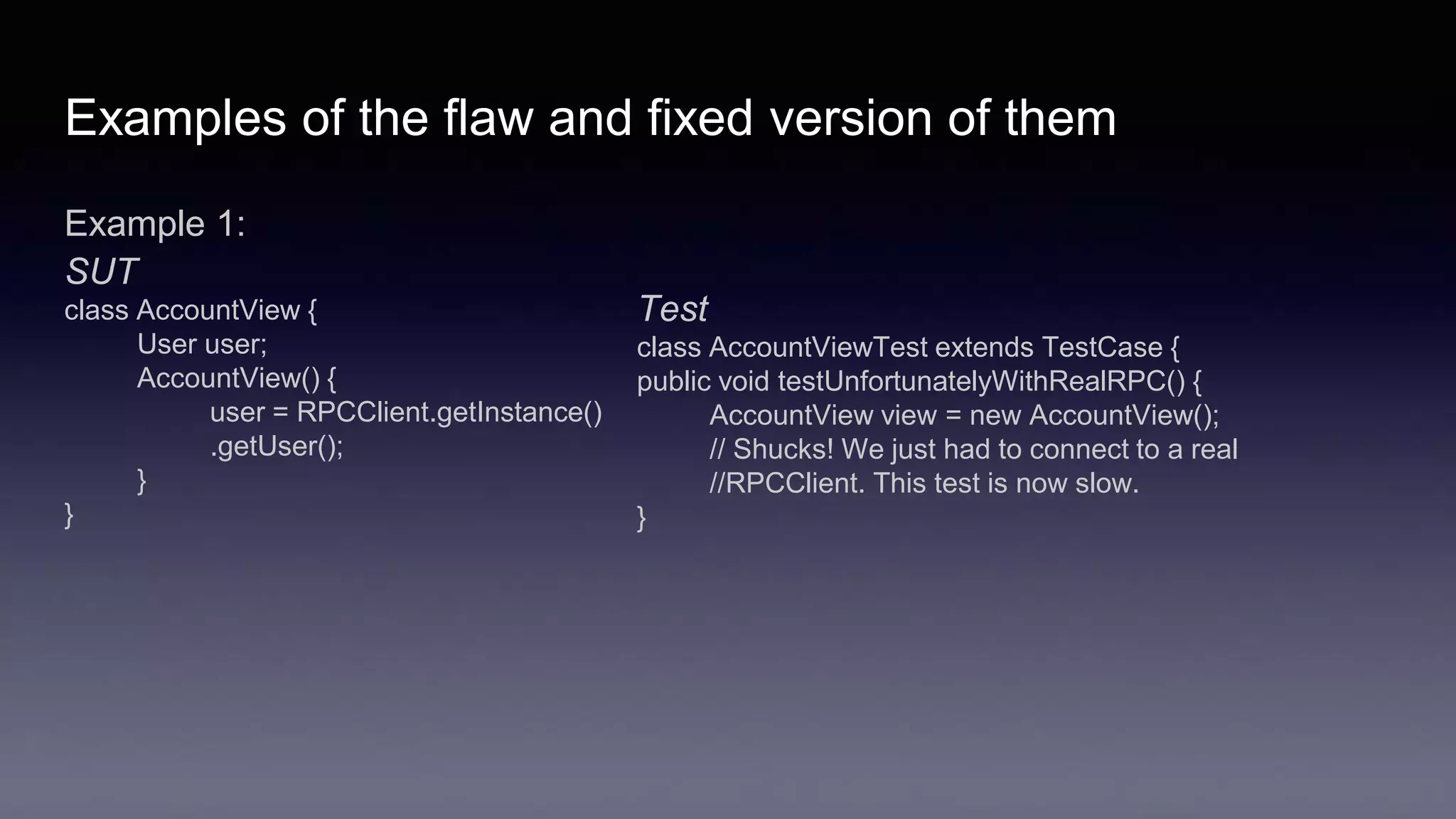 Examples of the flaw and fixed version of them
Example 1:
SUT
class AccountView {
User user;
AccountView() {
user = RPCClient.getInstance()
.getUser();
}
}
Test
class AccountViewTest extends TestCase {
public void testUnfortunatelyWithRealRPC() {
AccountView view = new AccountView();
// Shucks! We just had to connect to a real
//RPCClient. This test is now slow.
}
 