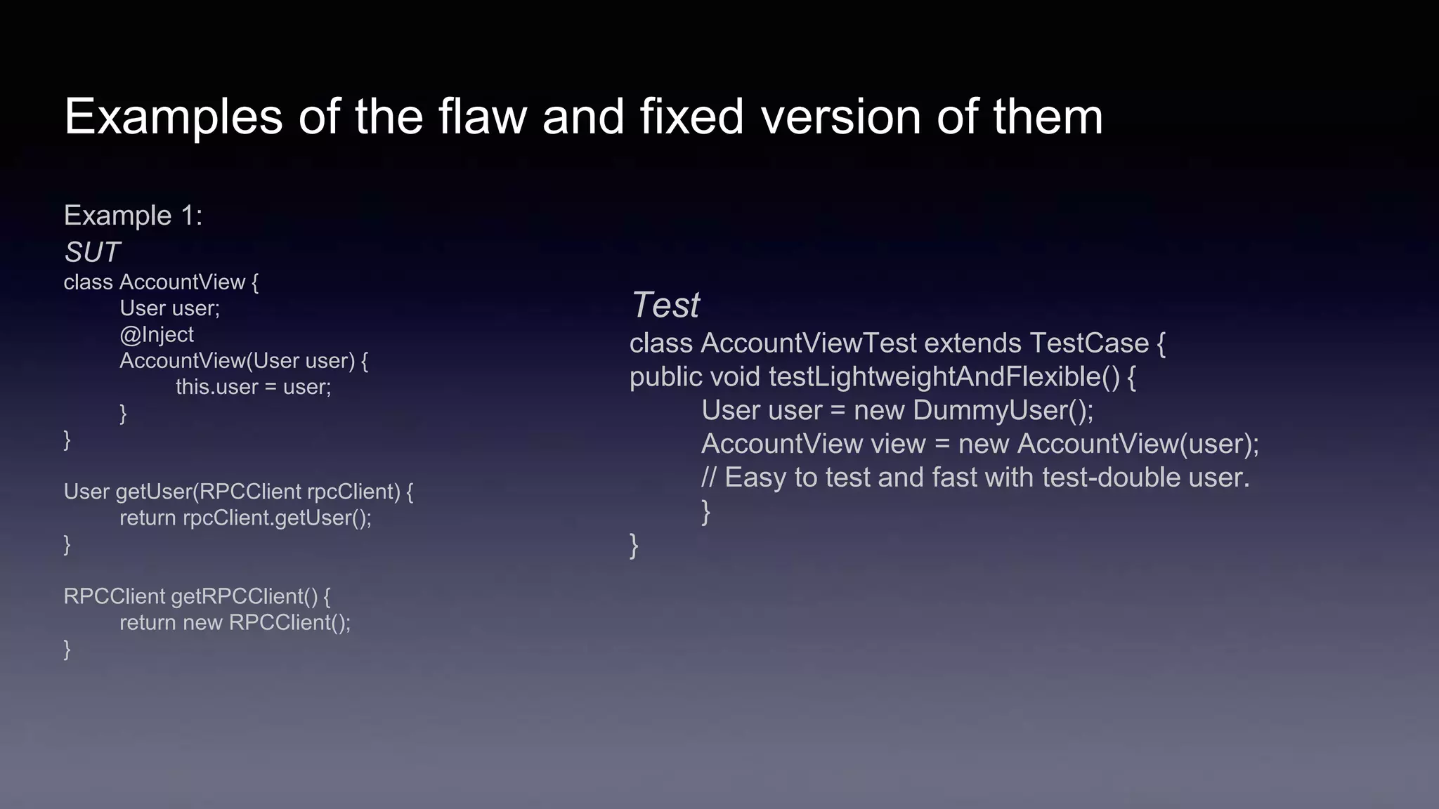 Examples of the flaw and fixed version of them
Example 1:
SUT
class AccountView {
User user;
@Inject
AccountView(User user) {
this.user = user;
}
}
User getUser(RPCClient rpcClient) {
return rpcClient.getUser();
}
RPCClient getRPCClient() {
return new RPCClient();
}
Test
class AccountViewTest extends TestCase {
public void testLightweightAndFlexible() {
User user = new DummyUser();
AccountView view = new AccountView(user);
// Easy to test and fast with test-double user.
}
}
 