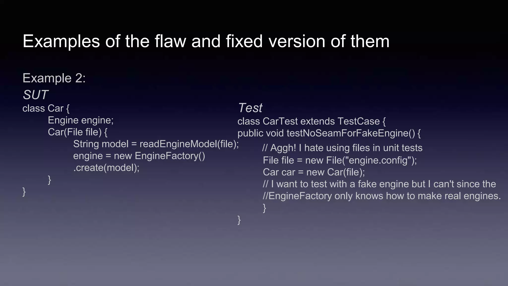 Examples of the flaw and fixed version of them
Example 2:
SUT
class Car {
Engine engine;
Car(File file) {
String model = readEngineModel(file);
engine = new EngineFactory()
.create(model);
}
}
Test
class CarTest extends TestCase {
public void testNoSeamForFakeEngine() {
// Aggh! I hate using files in unit tests
File file = new File("engine.config");
Car car = new Car(file);
// I want to test with a fake engine but I can't since the
//EngineFactory only knows how to make real engines.
}
}
 