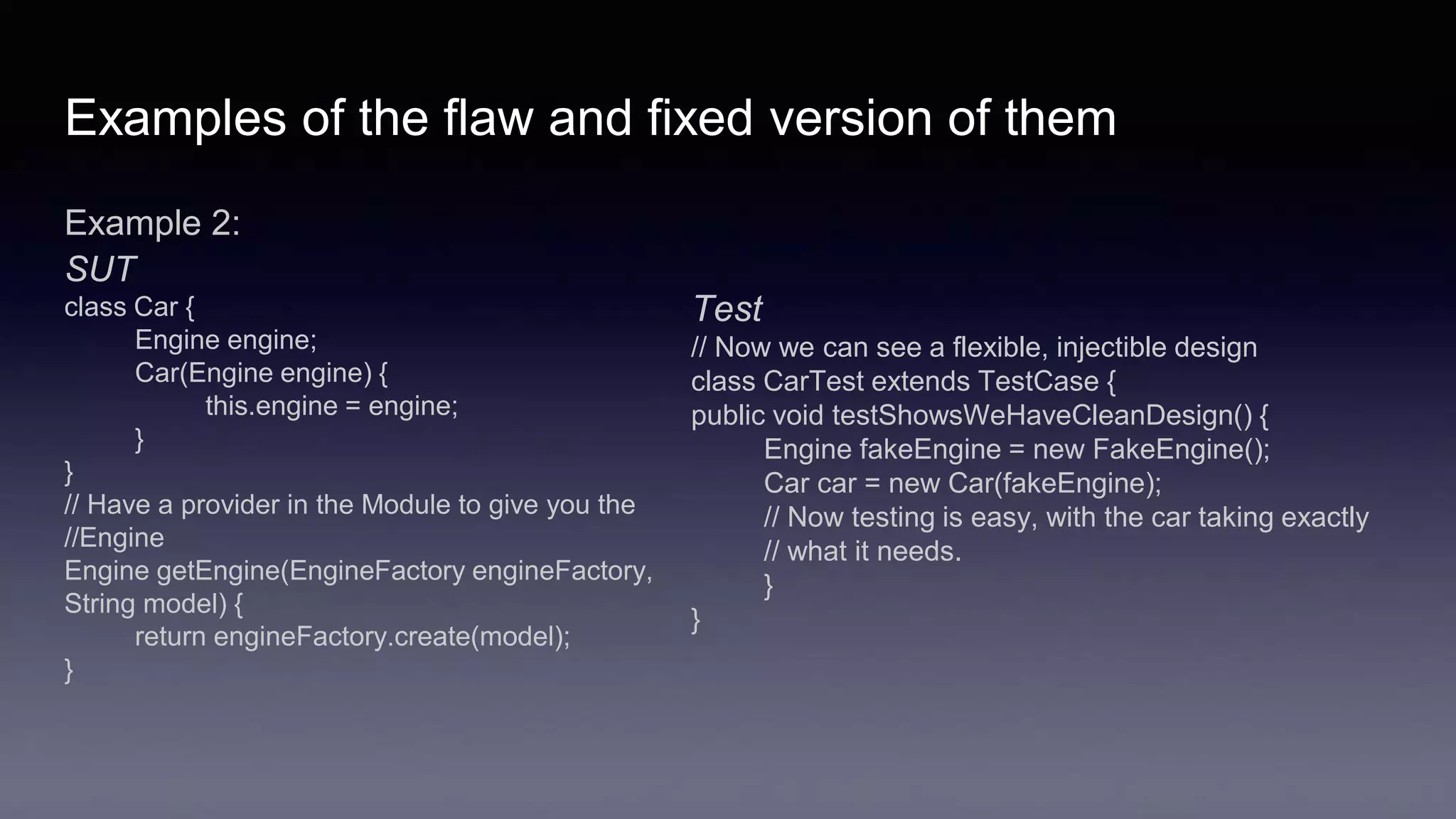 Examples of the flaw and fixed version of them
Example 2:
SUT
class Car {
Engine engine;
Car(Engine engine) {
this.engine = engine;
}
}
// Have a provider in the Module to give you the
//Engine
Engine getEngine(EngineFactory engineFactory,
String model) {
return engineFactory.create(model);
}
Test
// Now we can see a flexible, injectible design
class CarTest extends TestCase {
public void testShowsWeHaveCleanDesign() {
Engine fakeEngine = new FakeEngine();
Car car = new Car(fakeEngine);
// Now testing is easy, with the car taking exactly
// what it needs.
}
}
 
