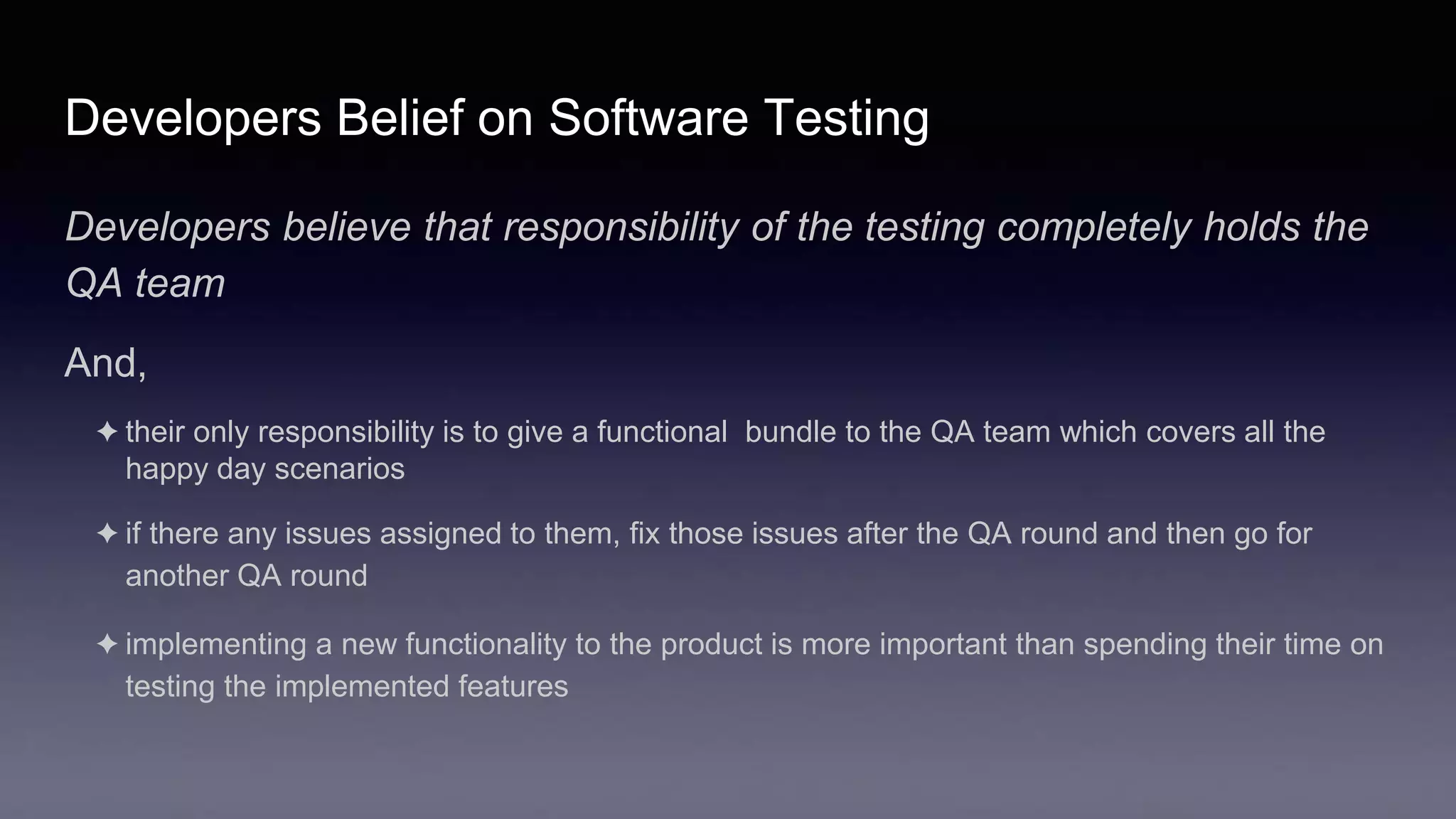 Developers Belief on Software Testing
Developers believe that responsibility of the testing completely holds the
QA team
And,
✦ their only responsibility is to give a functional bundle to the QA team which covers all the
happy day scenarios
✦ if there any issues assigned to them, fix those issues after the QA round and then go for
another QA round
✦ implementing a new functionality to the product is more important than spending their time on
testing the implemented features
 