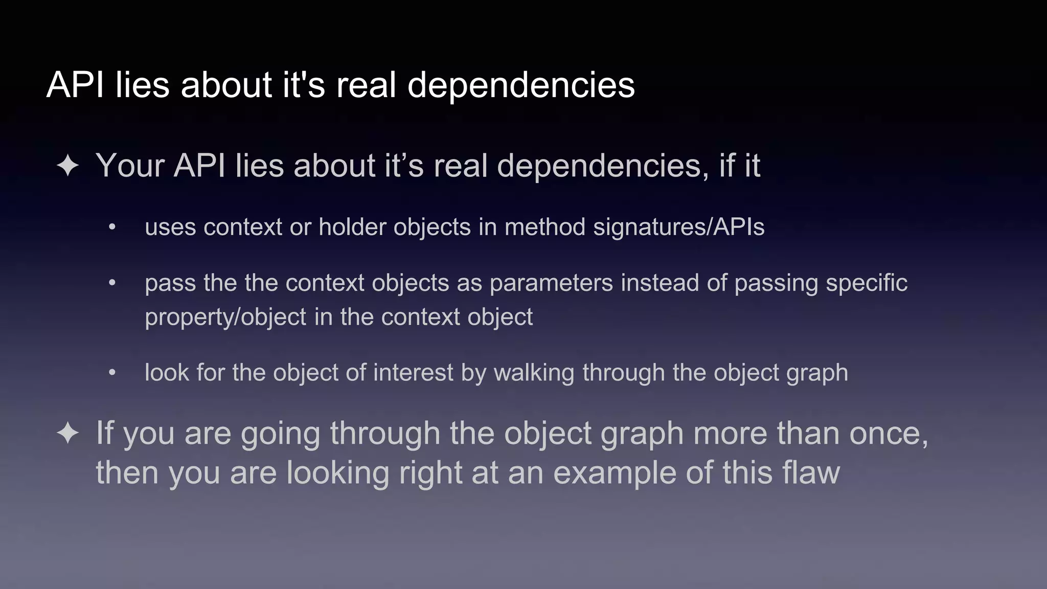 API lies about it's real dependencies
✦ Your API lies about it’s real dependencies, if it
• uses context or holder objects in method signatures/APIs
• pass the the context objects as parameters instead of passing specific
property/object in the context object
• look for the object of interest by walking through the object graph
✦ If you are going through the object graph more than once,
then you are looking right at an example of this flaw
 