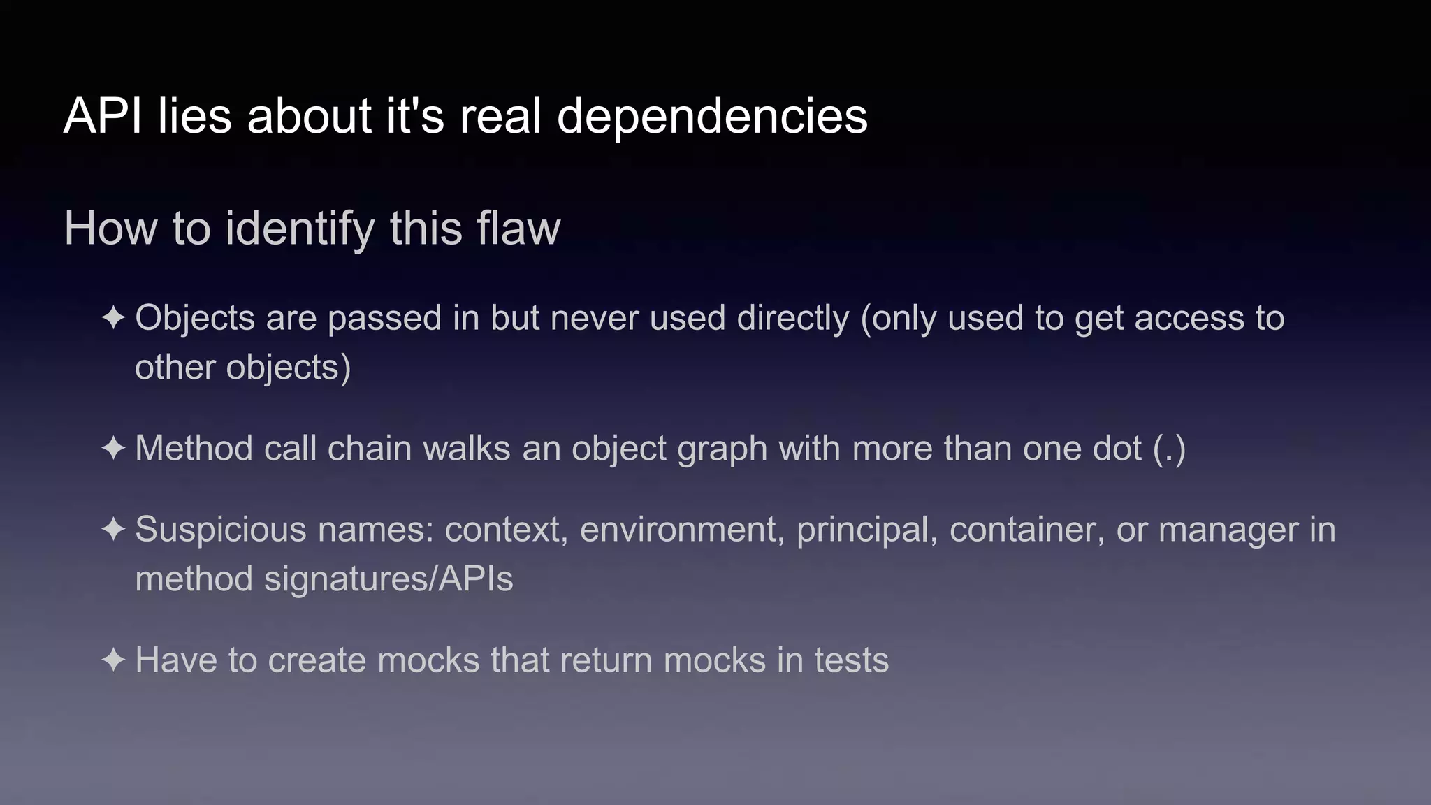 API lies about it's real dependencies
How to identify this flaw
✦ Objects are passed in but never used directly (only used to get access to
other objects)
✦ Method call chain walks an object graph with more than one dot (.)
✦ Suspicious names: context, environment, principal, container, or manager in
method signatures/APIs
✦ Have to create mocks that return mocks in tests
 