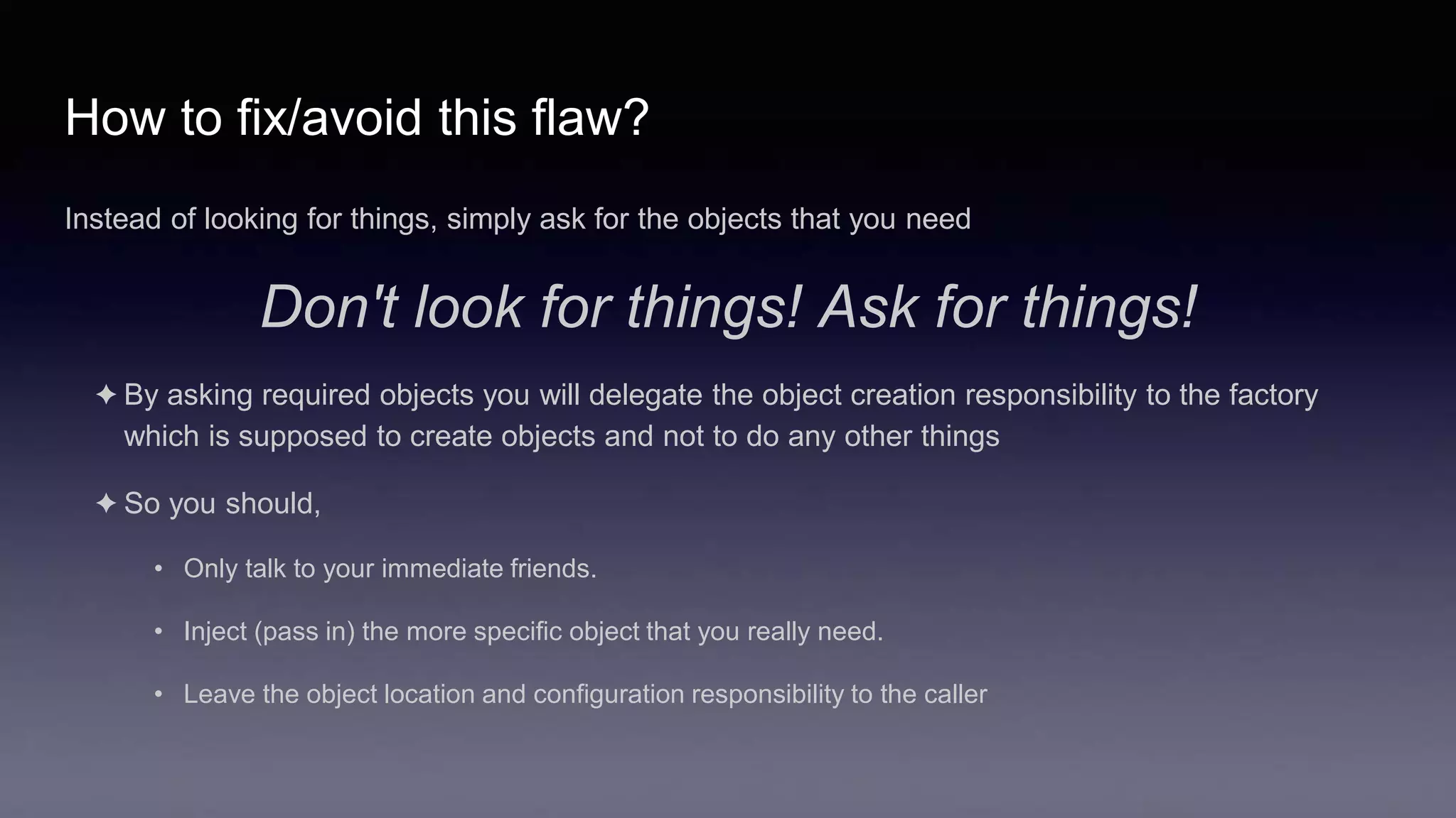 How to fix/avoid this flaw?
Instead of looking for things, simply ask for the objects that you need
Don't look for things! Ask for things!
✦ By asking required objects you will delegate the object creation responsibility to the factory
which is supposed to create objects and not to do any other things
✦ So you should,
• Only talk to your immediate friends.
• Inject (pass in) the more specific object that you really need.
• Leave the object location and configuration responsibility to the caller
 