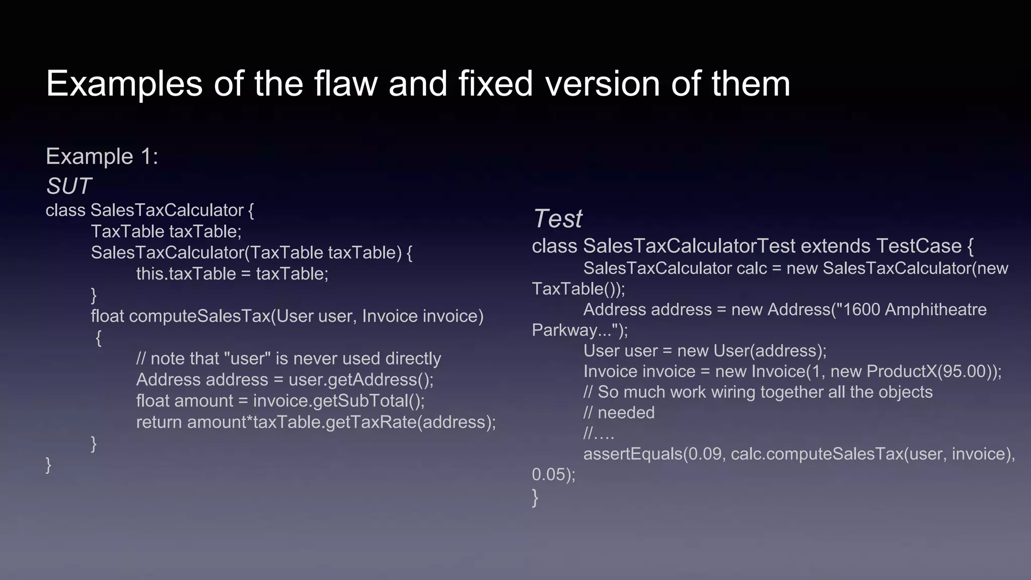 Examples of the flaw and fixed version of them
Example 1:
SUT
class SalesTaxCalculator {
TaxTable taxTable;
SalesTaxCalculator(TaxTable taxTable) {
this.taxTable = taxTable;
}
float computeSalesTax(User user, Invoice invoice)
{
// note that "user" is never used directly
Address address = user.getAddress();
float amount = invoice.getSubTotal();
return amount*taxTable.getTaxRate(address);
}
}
Test
class SalesTaxCalculatorTest extends TestCase {
SalesTaxCalculator calc = new SalesTaxCalculator(new
TaxTable());
Address address = new Address("1600 Amphitheatre
Parkway...");
User user = new User(address);
Invoice invoice = new Invoice(1, new ProductX(95.00));
// So much work wiring together all the objects
// needed
//….
assertEquals(0.09, calc.computeSalesTax(user, invoice),
0.05);
}
 