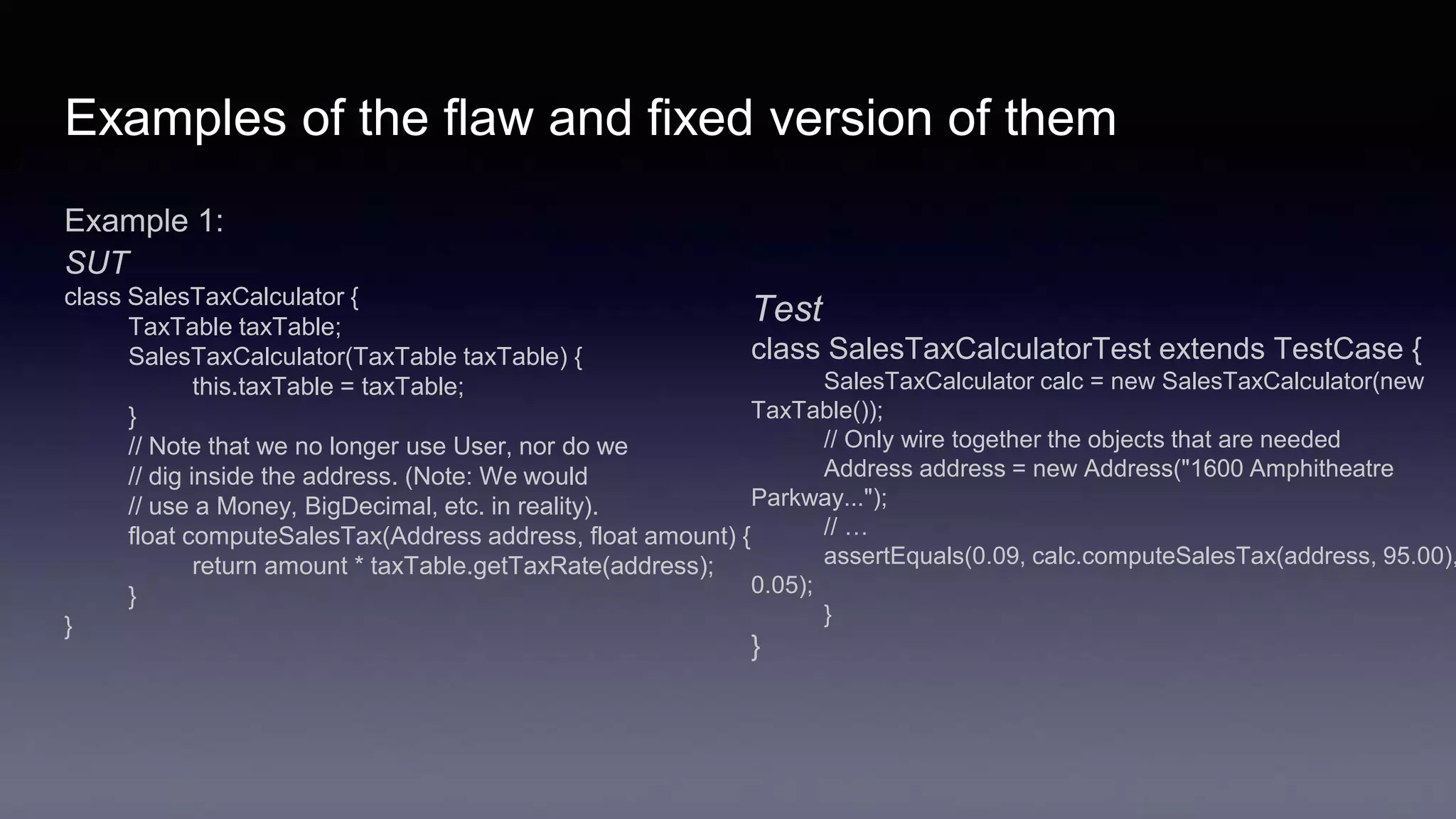 Examples of the flaw and fixed version of them
Example 1:
SUT
class SalesTaxCalculator {
TaxTable taxTable;
SalesTaxCalculator(TaxTable taxTable) {
this.taxTable = taxTable;
}
// Note that we no longer use User, nor do we
// dig inside the address. (Note: We would
// use a Money, BigDecimal, etc. in reality).
float computeSalesTax(Address address, float amount) {
return amount * taxTable.getTaxRate(address);
}
}
Test
class SalesTaxCalculatorTest extends TestCase {
SalesTaxCalculator calc = new SalesTaxCalculator(new
TaxTable());
// Only wire together the objects that are needed
Address address = new Address("1600 Amphitheatre
Parkway...");
// …
assertEquals(0.09, calc.computeSalesTax(address, 95.00),
0.05);
}
}
 