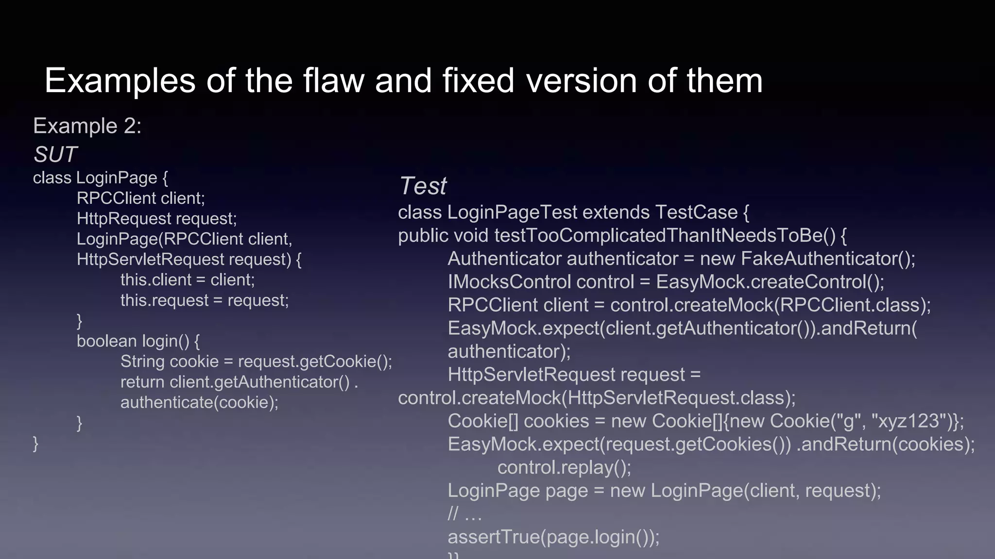 Examples of the flaw and fixed version of them
Example 2:
SUT
class LoginPage {
RPCClient client;
HttpRequest request;
LoginPage(RPCClient client,
HttpServletRequest request) {
this.client = client;
this.request = request;
}
boolean login() {
String cookie = request.getCookie();
return client.getAuthenticator() .
authenticate(cookie);
}
}
Test
class LoginPageTest extends TestCase {
public void testTooComplicatedThanItNeedsToBe() {
Authenticator authenticator = new FakeAuthenticator();
IMocksControl control = EasyMock.createControl();
RPCClient client = control.createMock(RPCClient.class);
EasyMock.expect(client.getAuthenticator()).andReturn(
authenticator);
HttpServletRequest request =
control.createMock(HttpServletRequest.class);
Cookie[] cookies = new Cookie[]{new Cookie("g", "xyz123")};
EasyMock.expect(request.getCookies()) .andReturn(cookies);
control.replay();
LoginPage page = new LoginPage(client, request);
// …
assertTrue(page.login());
 