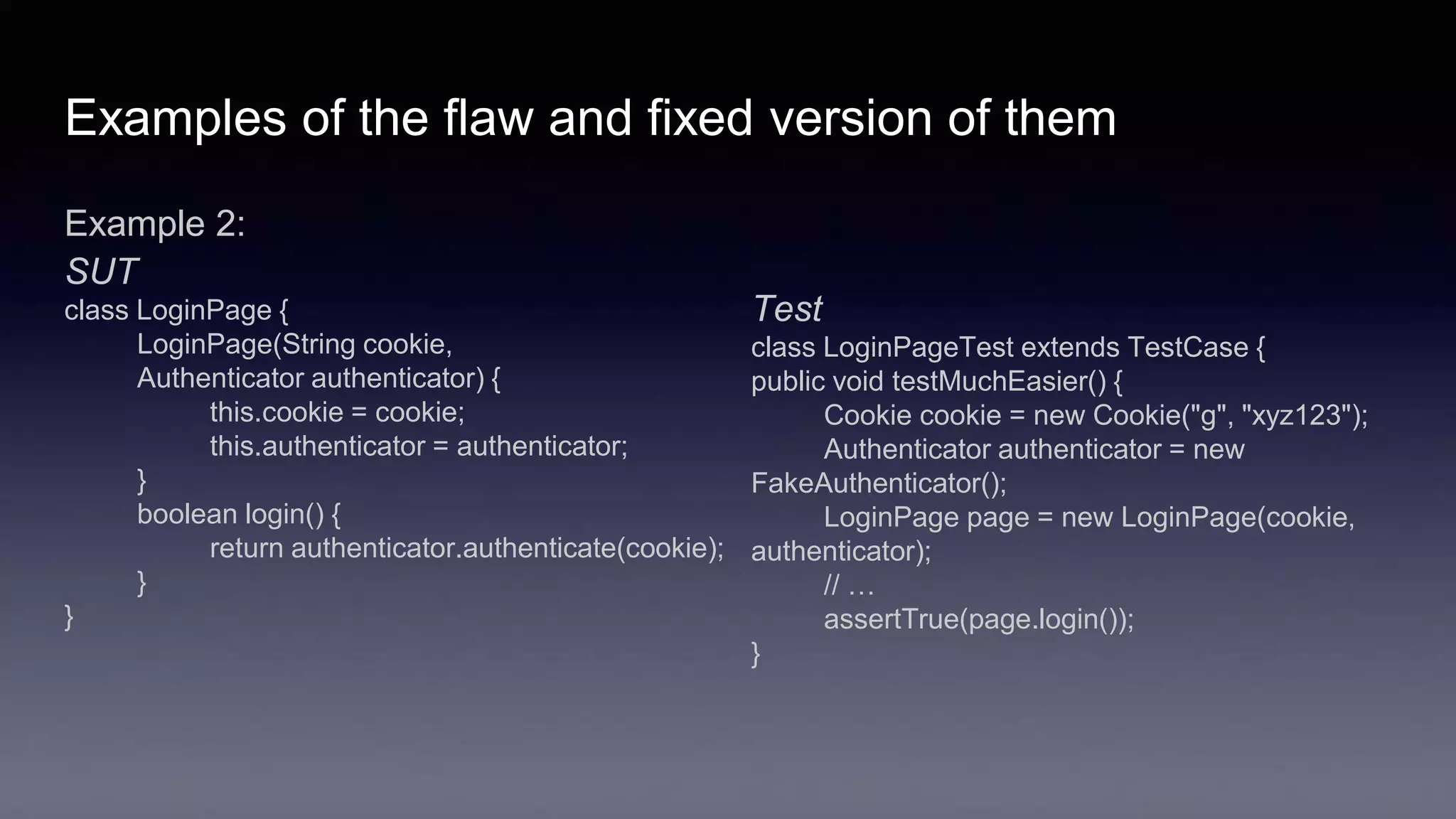 Examples of the flaw and fixed version of them
Example 2:
SUT
class LoginPage {
LoginPage(String cookie,
Authenticator authenticator) {
this.cookie = cookie;
this.authenticator = authenticator;
}
boolean login() {
return authenticator.authenticate(cookie);
}
}
Test
class LoginPageTest extends TestCase {
public void testMuchEasier() {
Cookie cookie = new Cookie("g", "xyz123");
Authenticator authenticator = new
FakeAuthenticator();
LoginPage page = new LoginPage(cookie,
authenticator);
// …
assertTrue(page.login());
}
 