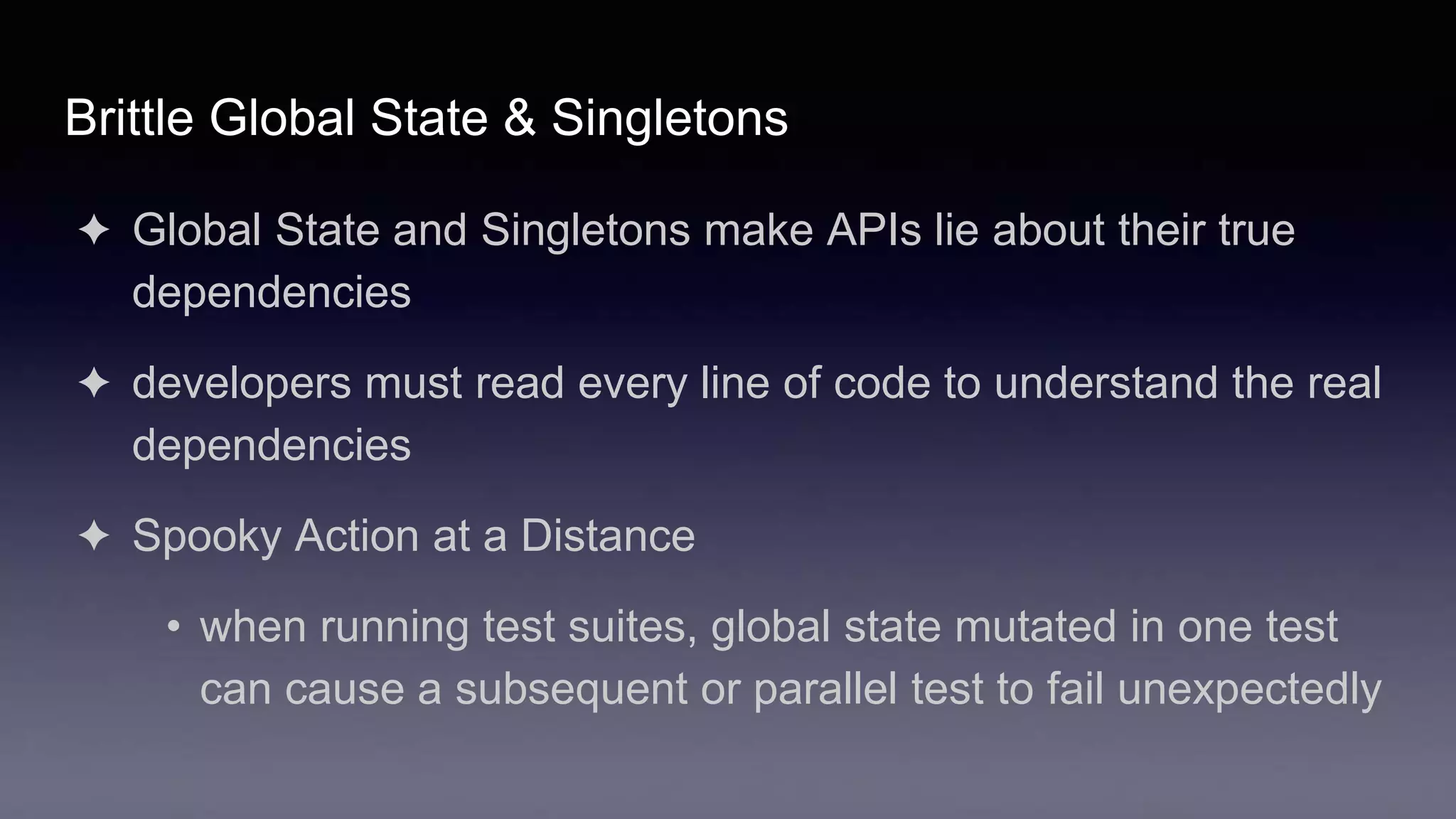 Brittle Global State & Singletons
✦ Global State and Singletons make APIs lie about their true
dependencies
✦ developers must read every line of code to understand the real
dependencies
✦ Spooky Action at a Distance
• when running test suites, global state mutated in one test
can cause a subsequent or parallel test to fail unexpectedly
 