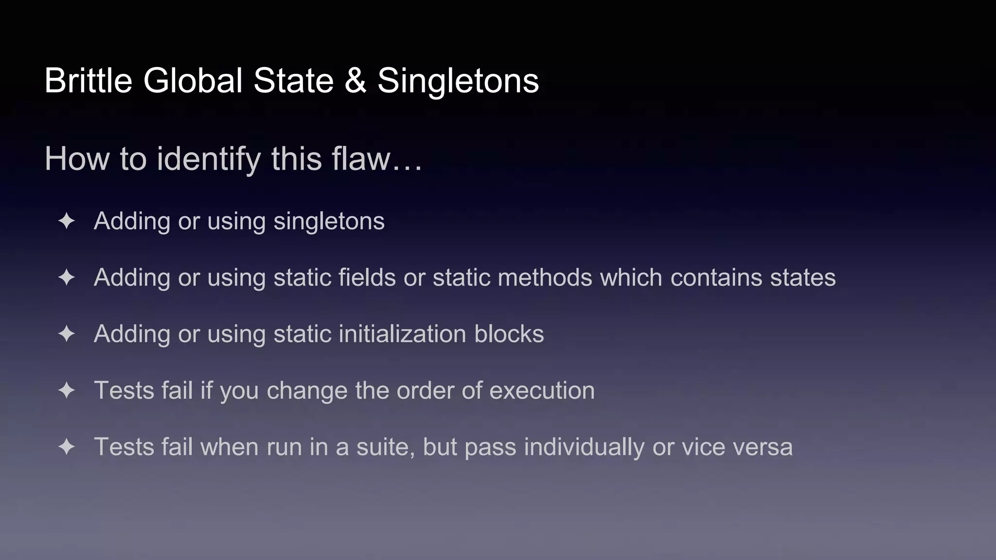 Brittle Global State & Singletons
How to identify this flaw…
✦ Adding or using singletons
✦ Adding or using static fields or static methods which contains states
✦ Adding or using static initialization blocks
✦ Tests fail if you change the order of execution
✦ Tests fail when run in a suite, but pass individually or vice versa
 