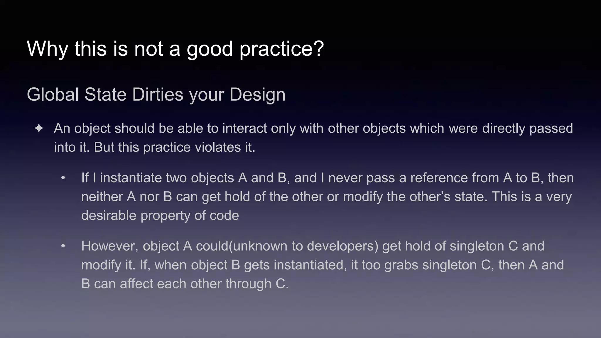 Why this is not a good practice?
Global State Dirties your Design
✦ An object should be able to interact only with other objects which were directly passed
into it. But this practice violates it.
• If I instantiate two objects A and B, and I never pass a reference from A to B, then
neither A nor B can get hold of the other or modify the other’s state. This is a very
desirable property of code
• However, object A could(unknown to developers) get hold of singleton C and
modify it. If, when object B gets instantiated, it too grabs singleton C, then A and
B can affect each other through C.
 