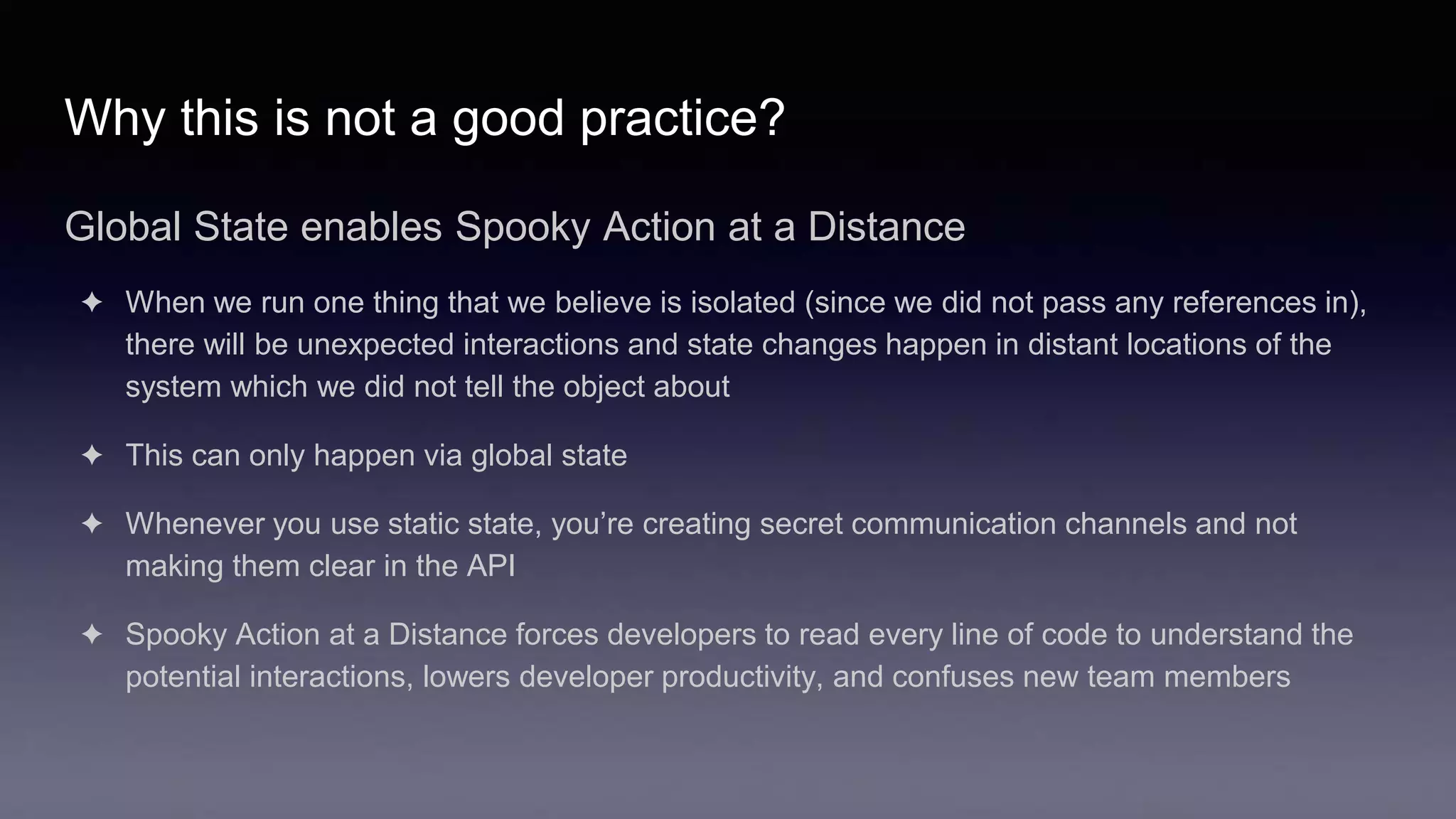 Why this is not a good practice?
Global State enables Spooky Action at a Distance
✦ When we run one thing that we believe is isolated (since we did not pass any references in),
there will be unexpected interactions and state changes happen in distant locations of the
system which we did not tell the object about
✦ This can only happen via global state
✦ Whenever you use static state, you’re creating secret communication channels and not
making them clear in the API
✦ Spooky Action at a Distance forces developers to read every line of code to understand the
potential interactions, lowers developer productivity, and confuses new team members
 
