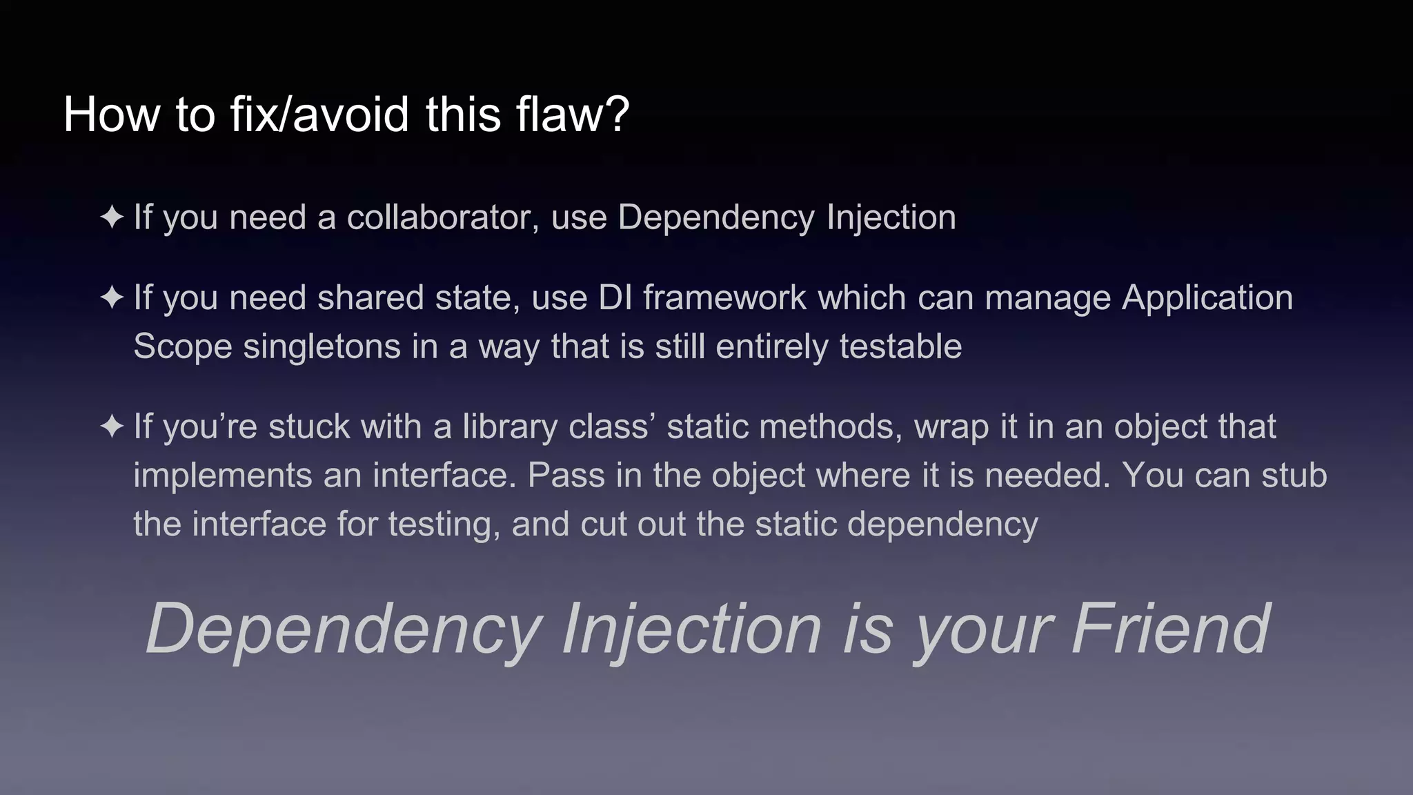 How to fix/avoid this flaw?
✦ If you need a collaborator, use Dependency Injection
✦ If you need shared state, use DI framework which can manage Application
Scope singletons in a way that is still entirely testable
✦ If you’re stuck with a library class’ static methods, wrap it in an object that
implements an interface. Pass in the object where it is needed. You can stub
the interface for testing, and cut out the static dependency
Dependency Injection is your Friend
 